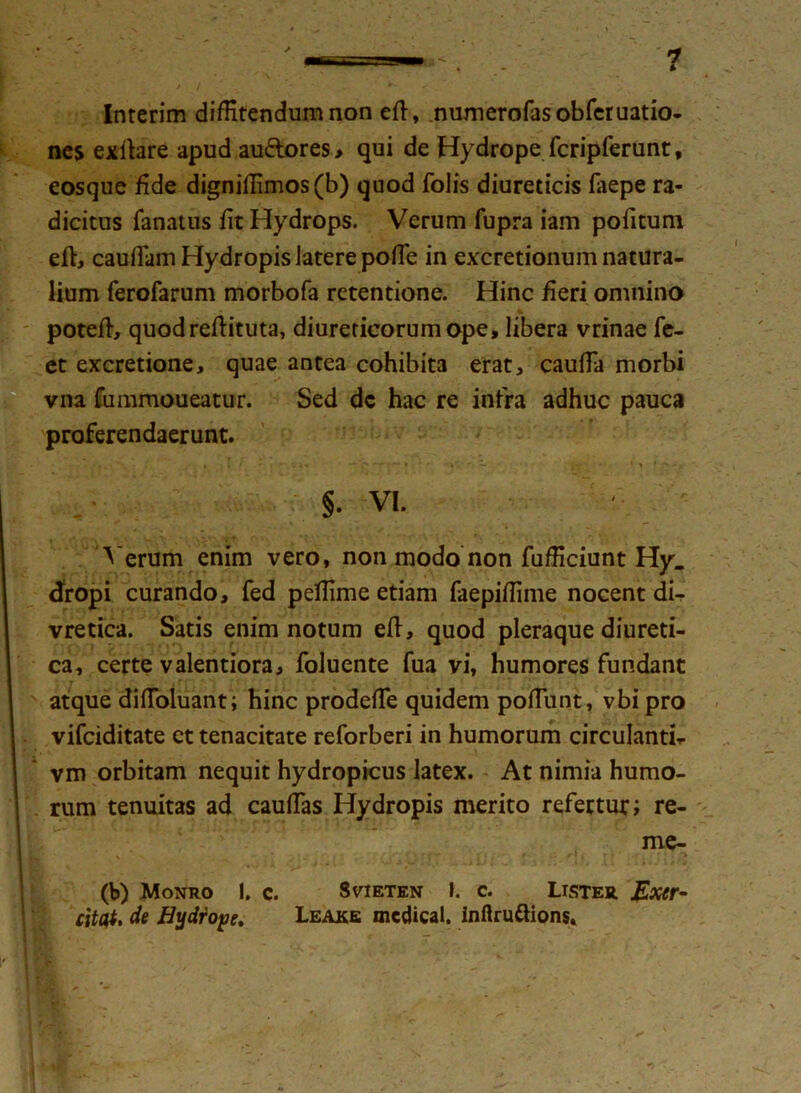 Interim diffitendum non ed, numerofasobferuatio- nes exlhre apud au&ores, qui de Hydrope fcripferunt, eosque fide digniffimos(b) quod Tolis diureticis faepe ra- dicitus fanatus fit Hydrops. Verum fupra iam pofitum ed, caudam Hydropis JaterepofTe in excretionum natura- lium ferofarum morbofa retentione. Hinc fieri omnino poted, quodreftituta, diureticorum ope, libera vrinae fe- et excretione, quae antea cohibita erat, cauffa morbi vna fummoueatur. Sed dc hac re intra adhuc pauca proferendaerunt. §. VI. A erum enim vero, non modo non fufficiunt Hy_ cfropi curando, fed peffime etiam faepiffime nocent di- vretica. Satis enim notum ed, quod pleraque diureti- ca, certe valentiora, foluente Tua vi, humores fundant atque didoluant; hinc prodeffie quidem podiint, vbi pro vifciditate et tenacitate reforberi in humorum circulanti- vm orbitam nequit hydropicus latex. At nimia humo- | rum tenuitas ad caudas Hydropis merito refertur; re- me- (b) Monro !. c. Svieten I. c. Lister Exer- citat, de Hydrope, Leake mcdical. inflruftions.