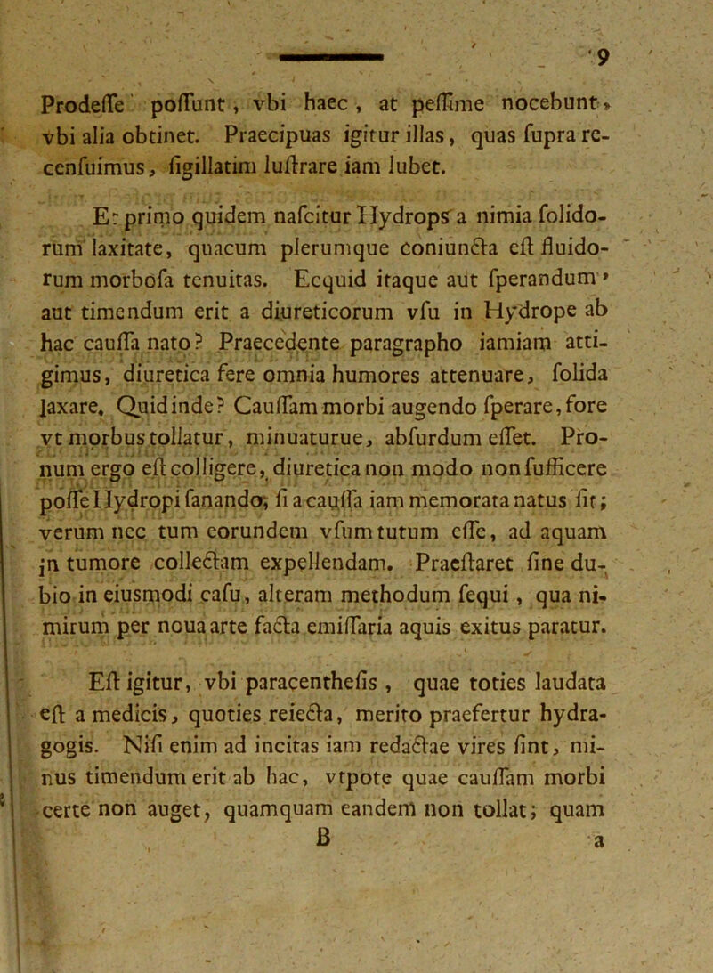 ProdefTe poliunt, vbi haec, at pelFime nocebunt» vbi alia obtinet. Praecipuas igitur illas, quas fupra re- ccnfuimus, figillatim ludrare iam lubet. E: prirno quidem nafcitur Hydrops a nimia folido- rum laxitate, quacum plerumque coniun&a eft fluido- rum morbofa tenuitas. Ecquid itaque aut fperandum * aut timendum erit a diureticorum vfu in Hydrope ab hac cauda nato ? Praecedente paragrapho iamiam atti- gimus, diuretica fere omnia humores attenuare, folida laxare, Quidinde? Caudam morbi augendo fperare,fore vt morbus tollatur, minuaturue, abfurdum edet. Pro- num ergo ed colligere, diuretica non modo nonfufficere pode Hydropi fanando*, fi a cauda iam memorata natus fit; verum nec tum eorundem vfumtutum ede, ad aquam jn tumore colleddam expellendam. Praedaret fine du- bio in eiusmodi cafu, alteram methodum fequi, qua ni- mirum per ncuaarte fa6ta emi flari j aquis exitus paratur. - - ’ __ i ■ y . Ed igitur, vbi paracenthefis , quae toties laudata ed a medicis, quoties reieela, merito praefertur hydra- gogis. Nifi enim ad incitas iam redaelae vires fint, mi- nus timendum erit ab hac, vrpote quae c au fiam morbi certe non auget, quamquam eandem non tollat; quam