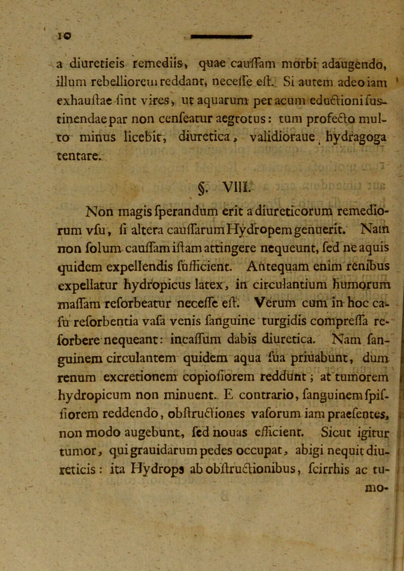 a diureticis remediis» quae cauiFam morbi adaugendo, illum rebelliorem reddant, neceife elh Si autem adeoiam exhauftae lint vires, ut aquarum per acum edu&ionifus- tinendaepar non cenfeatur aegrotus: tum profe&a mul- to minus licebit, diuretica, validioraue. hydragoga tentare. §. V1IL Non magis fperandum erit a diureticorum remedio- rum vfu , 11 altera caudarum Hy dropem genuerit. Nam non folum caudam illam attingere nequeunt, fed ne aquis quidem expellendis fufficient. Antequam enim renibus expellatur hydropicus latex , in circulandum humorum maflam reforbeatur necelTe eft. Verum cum in hoc ca:- lu reforbentia vafa venis fanguine turgidis compreffa re- forbere nequeant: incalTum dabis diuretica. Nam fan- guinem circulantem quidem aqua Tua priuabunt, dum renum excretionem copiofiorem reddunt; at tumorem hydropicum non minuent.. E contrario, fanguinemfpif- fiorem reddendo, obftruftiones vaforum iam praefentes, non modo augebunt, fed nouas efficient. Sicut igitur tumor, q.ui grauidarum pedes occupat, abigi nequit diu- reticis : ita Hydrops abobjftru&ionibus, fcirrhis ac tu-