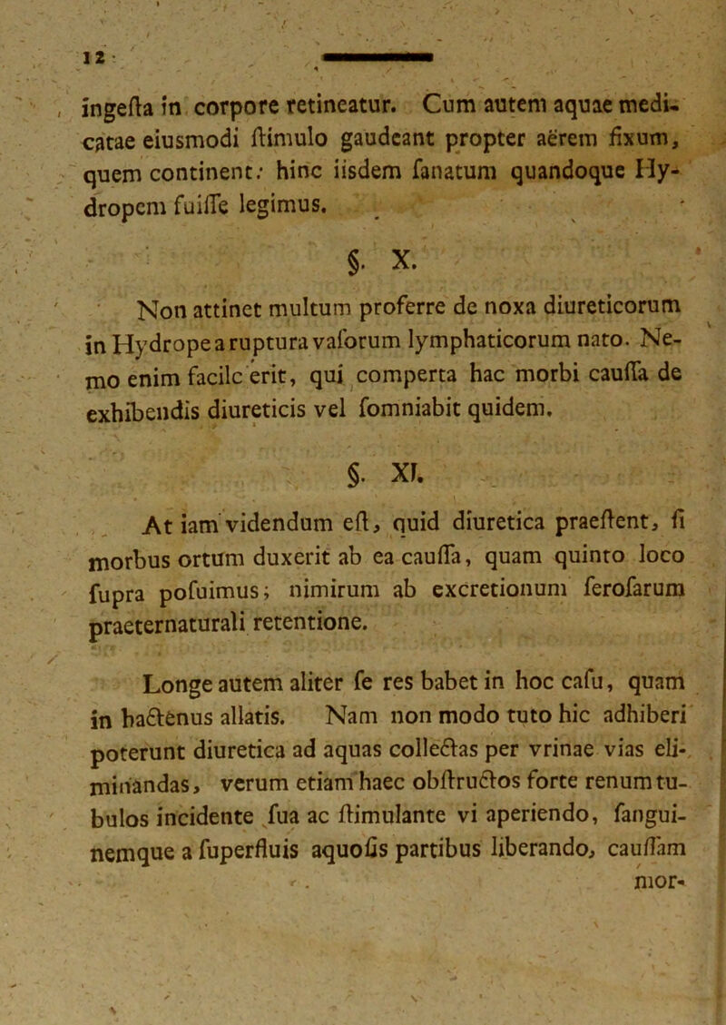 ' ,  1 / * ingefta in corpore retineatur. Cum autem aquae medi- catae eiusmodi ftimulo gaudeant propter aerem fixum, quem continent: hinc iisdem fanatum quandoque Hy- dropem fuifie legimus. §. X. Non attinet multum proferre de noxa diureticorum in Hydrope a ruptura vaforum lymphaticorum nato. Ne- mo enim facile erit, qui comperta hac morbi cauda de exhibendis diureticis vel fomniabit quidem. §. XF. _ ' * At iam videndum eft, quid diuretica praedent, fi morbus ortum duxerit ab ea cauda, quam quinto loco fupra pofuimus; nimirum ab excretionum ferofarum praeternaturali retentione. Longe autem aliter fe res babet in hoc cafu, quam in ba&enus allatis. Nam non modo tuto hic adhiberi poterunt diuretica ad aquas colle&as per vrinae vias eli- i minandas, verum etiam haec obftru&os forte renum tu- bulos incidente fua ac ftimulante vi aperiendo, fangui- nemque a fuperfluis aquofis partibus liberando, cauflam r. mor-