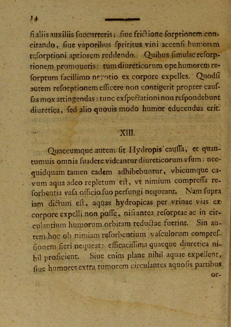 u fi aliis auxiliis fuccurreris; .fiue frictione forptionem con- citando, fiuc vaporibus fpriritus vini accenfi humorem rcforptioni aptiorem reddendo. Quibus fimulacreforp- tionem prqmoueris: tum diureticorum ope humorem r.e- forptum facillimo nerotio ex corpore expelles. Qiiodfi autem reforptionem efficere non contigerit propter cauf- (as mox attingendas: tunc exfpedationinonrefpondebunt diuretiqa, fed alio quouis modo humor educendus erit. ' ' - XIII. Quaecumque autem fit Hydropis’caufla, et quan- tumuis omnia fuadere videantur diureticorum vfum: nec- quidquam tamen eadem adhibebuntur, vbicumque ca- ✓ vum aqua adeo repletum eft, vt nimium comprefia re- forbentia vafa affi.cio.fuo perfungi nequeant* Nam fupra iam diduni eft, aqqas hydropicas per vrinae vias er corpore expelli non pofle, nifi antea, reforptae ac in cir- * culantium humorum orbitam redudae fuerint. Sin au- tem hoc ob nimiam reforbentium vafculorum compref- fionem fieri nequeat: efficaciffima quaeque diuretica ni- hil proficient. Siue enim plane nihil aquae expellent, j fiue humores extra tumorem circulantes aquofis partibus or-