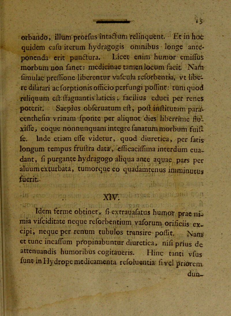 quidem cafu iterum hydragogis omnibus longe ante- ponenda erit pandura. Licet enim humor emifiuS morbum non fanet: medicinae tamen locum facit. Narii limulae preffione liberentur vafcuk reforbentia, vi lite re dilatari acforptionisofficio perfungi poffint: tum quod reliquum effifFagnantis laticis; facilius educi per renes poterit. Saepius obferuatum eft, poft inftitutam para1- centhelinr vrinam fponte per aliquot dies liberrime flui xifle, eoque nonnunquaniintegre fanatum morbum fuid fe. Inde etiam elfe videtur, quod diuretica, per fatis longum tempus fruflra datas efficaciffima interdum eua- dant, fi purgante hydragogo aliqua ante aquae pars per aluumexturbata, tumorque eo quadamtenus imminutus fuerit.- XIV Idem ferme obtinet, fi extrauafatus humor prae ni- mia vifeiditate neque reforbentium vaforum orificiis ex- cipi, neque per renum tubulos transire poffit. Nam- et tunc incaflum propinabuntur diuretica, nifi prius de attenuandis humoribus cogitaueris. Hinc tanti vfus funt-in Hydrope medicamenta refoluentia livcl priorem duo-