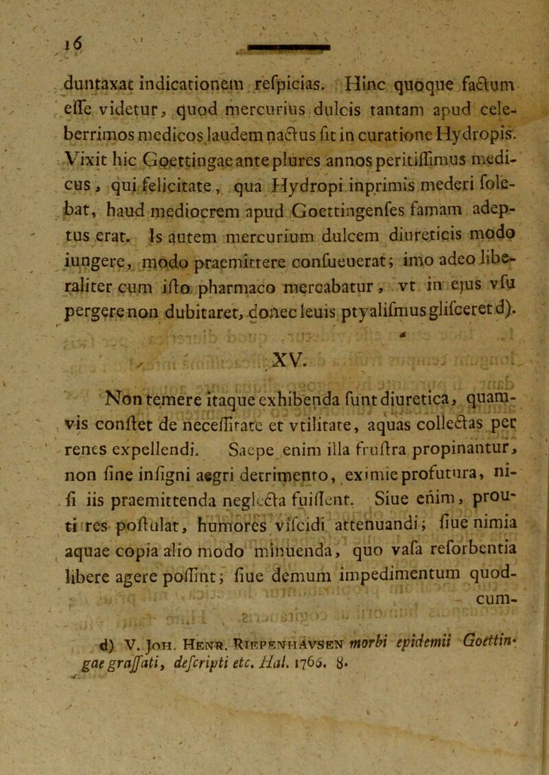 duntaxac indicationem refpicias. Hinc quoque fa&um ede videtur, quod mercurius dulcis tantam apud cele- berrimos medicosjaudem na&us fit in curatione Hydropis. Vixit hic Goettingaeanteplures annos peritifiimus medi- cus , qui felicitate, qua Hydropi inprimis mederi fole- bat, haud mediocrem apud Goettingenfes famam adep- tus erat. Is autem mercurium dulcem diureticis modo jungere, modo praemittere confueuerat; imo adeo libe- raliter cum ifio pharmaco mercabatur, vt in eius vfu pergere non dubitaret, donecleuis ptyalifmusglifceretd). f * . 4 XV. >. »'■ ' ' ' « . * Non temere itaque exhibenda funt diuretica, quam- vis condet de necefiirate et vtilitate, aquas collegas per renes expellendi. Saepe enim illa frufira propinantur, non fine infigni aegri detrimento, eximie profutura, m- fi iis praemittenda negkdla fu i fient. Siue enim, prou- ti res pofiulat, humores vifcidi attenuandi; fiue nimia aquae copia alio modo minuenda, quo vafa reforbcntia libere agere pofiint; fiue demum impedimentum quod- cum- - . ' t ni 1 -#2l fi ‘ 14 1 y* m j. ##**»'• > • ^ « d) V. Joh. Henr. Riepemhavsen morbi epidemii Gotttin- gaegrajjatiy defcripti etc, Jlal. n(>$. 8»