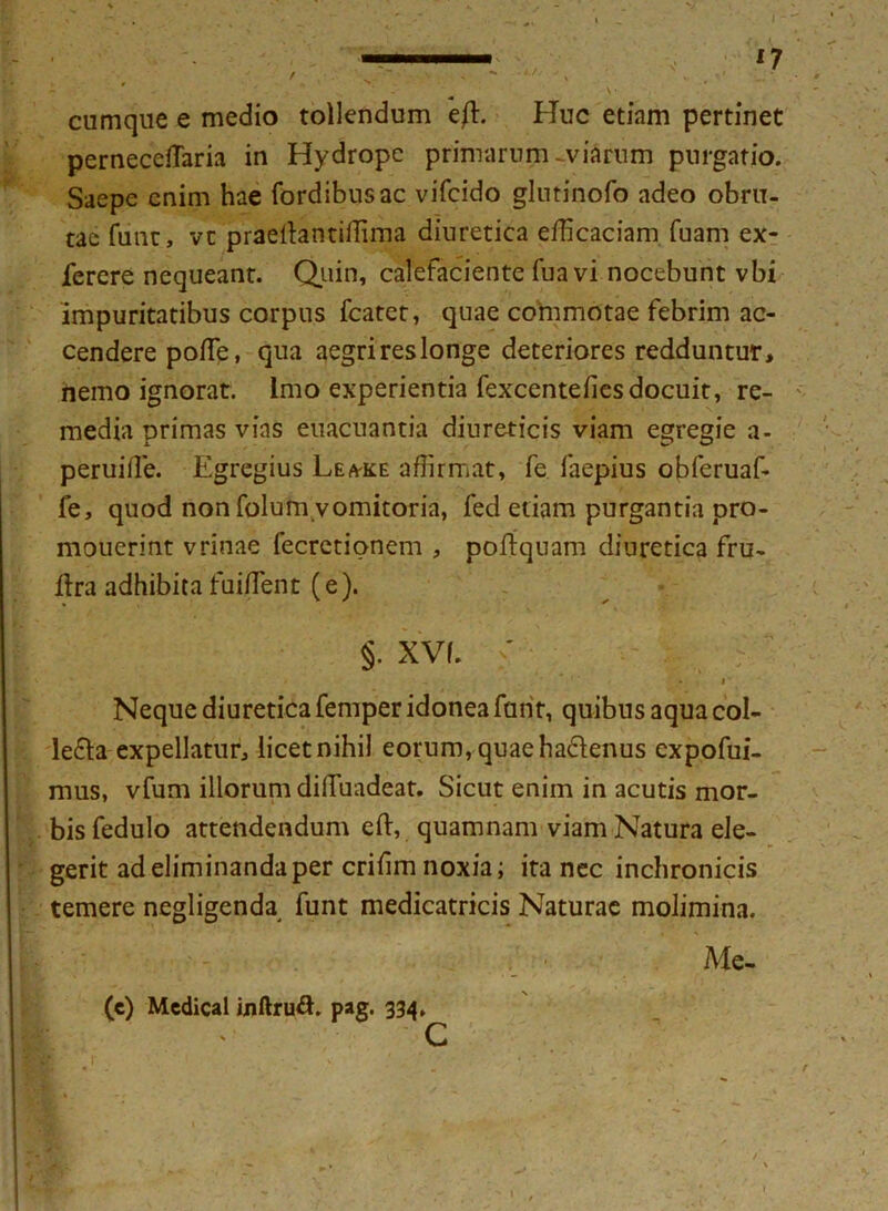I ■ ■„ 17 r . * - A// ' s ■ , ' .. * • ' - v’ cumque e medio tollendum e/t. Huc etinm pertinet pernecefTaria in Hydrope primarum-viarum purgatio. Saepe enim hae fordibusac vifcido glutinofo adeo obru- tae funr, vc praeflantiffima diuretica efficaciam fuam ex- ferere nequeant. Quin, calefaciente fua vi nocebunt vbi impuritatibus corpus fcatet, quae commotae febrim ac- cendere pofle, qua aegrireslonge deteriores redduntur, hemo ignorat. Imo experientia fexcentefiesdocuit, re- media primas vias euacuantia diureticis viam egregie a- peruifle. Egregius Lea-ke affirmat, fe laepius obferuaf- fe, quod non folum vomitoria, fed etiam purgantia pro- mouerint vrinae fecretionem , poftquam diuretica fru- llra adhibita fuiffent (e). §. XVf. ' Neque diuretica femper idonea funt, quibus aqua col- le&a expellatur, licet nihil eorum, quae haclenus expofui- mus, vfum illorum difTuadeat. Sicut enim in acutis mor- bis fedulo attendendum eft, quamnam viam Natura ele- gerit ad eliminanda per crifim noxia; ita nec inchronicis temere negligenda funt medicatricis Naturae molimina. Me- (e) Medical inftru&. pag. 334* c r