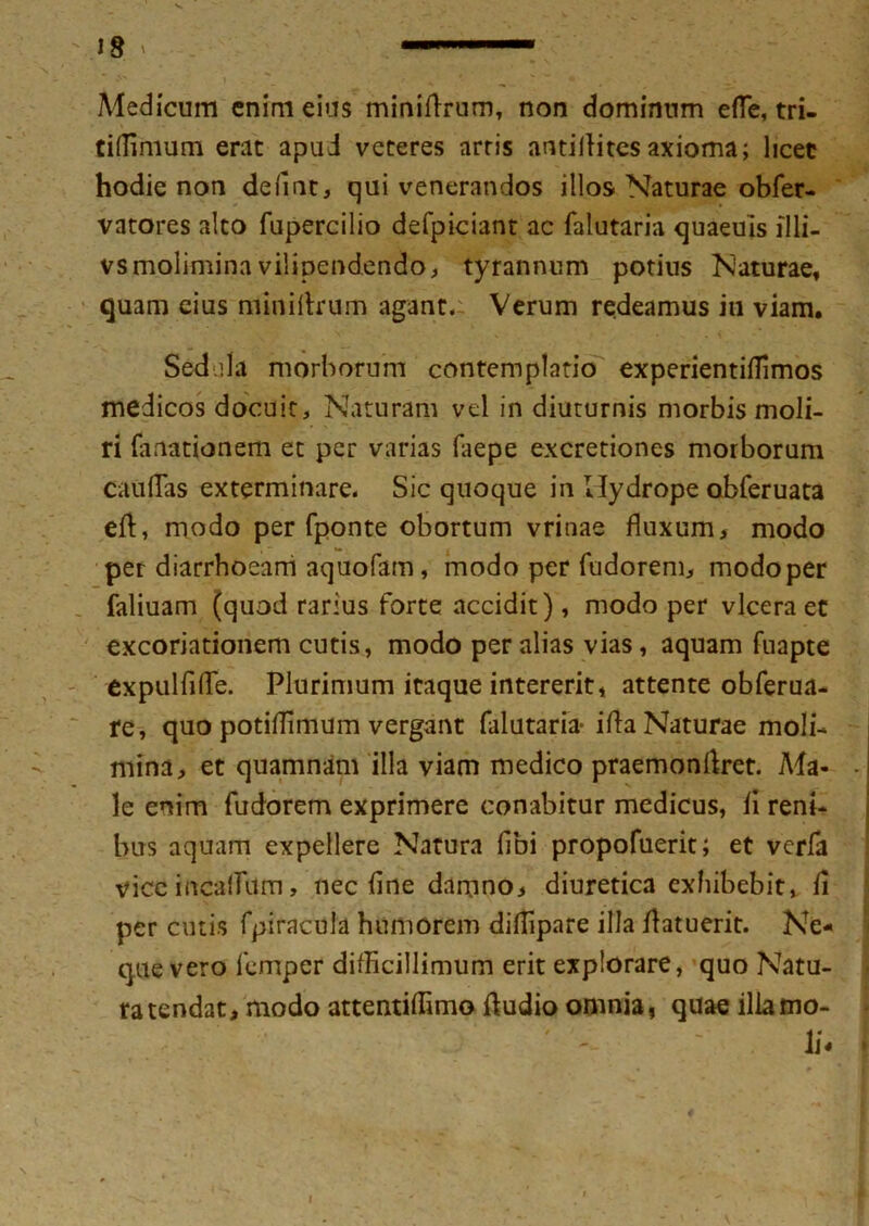 IS ^ '■  ■— Medicum enim eius minidrum, non dominum efle, tri- tiflinium erat apud veteres arris antiiliresaxioma; licet hodie non defmt, qui venerandos illos Naturae obfer- vatores alto fupercilio defpiciant ac falutaria quaeuis illi- vs molimina vilipendendo, tyrannum potius Naturae, quam cius minidrum agant. Verum redeamus in viam. Sedula morborum contemplatio experientiilimos medicos docuit. Naturam vel in diuturnis morbis moli- ri fanationem et per varias faepe excretiones morborum caudas exterminare. Sic quoque in Hydrope obferuata ed, modo per fponte obortum vrinae fluxum, modo per diarrhoeam aquofam, modo per fudorem, modo per faliuam (quod rarius forte accidit), modo per vlcera et excoriationem cutis, modo per alias vias, aquam fnapte expuliide. Plurimum itaque intererit, attente obferua- re, quo potiflimum vergant falutaria- i da Naturae moli- mina, et quamnam illa viam medico praemondret. Ma- - le enim fudorem exprimere conabitur medicus, ii reni- bus aquam expellere Natura (ibi propofuerit; et verfa vice incailum, nec fine damno, diuretica exhibebit, ii per cutis fpiracula humorem didipare illa datuerit. Ne- que vero femper difficillimum erit explorare, quo Natu- ra tendat, modo attentiifimo Audio omnia, quae illa mo- li- >