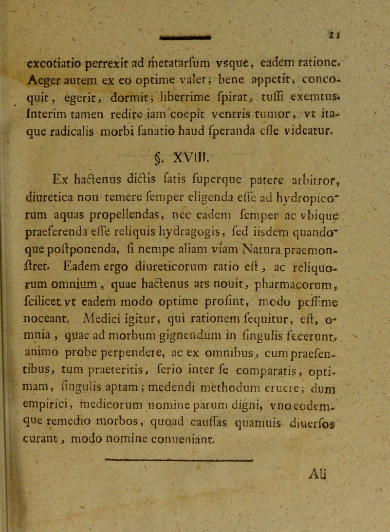 cxcotiatio perrexit ad metatarfum vsque, eadem ratione. Aeger autem ex eo optime valet; bene appetit, conco* quit, egerit, dormit; liberrime fpirat, tufli exemtus* Interim tamen redire iam coepit ventris tumor, vt ita- que radicalis morbi fanatio haud fperanda efte videatur. §. XViJI. Ex hactenus diitis fatis fuperque patere arbitror, diuretica non temere leni per eligenda efie ad hydropico rum aquas propellendas, nec eadem femper ac vbique praeferenda elTe reliquis hydragogis, fed iisdem quando que poftponenda, fi nempe aliam viam Natura praemon- eret. Eadem ergo diureticorum ratio elt, ac reliquo- rum omnium, quae ha&enus ars nouit, pharmacorum, fcilicetvt eadem modo optime prolint, modo pdfime noceant. Medici igitur, qui rationem fequitur, eft, o- mnia , qpae ad morbum gignendum in fingulis fecerunt., animo probe perpendere, ac ex omnibus, cumpraefen- tibus, tum praeteritis, ferio inter fe comparatis, opti- mam, fingulis aptam; medendi methodum eruere; dum empirici, medicorum nomine parum digni, vnocodem- que remedio morbos, quoad caulfas quamuis diuerfos curant, modo nomine conueniant.
