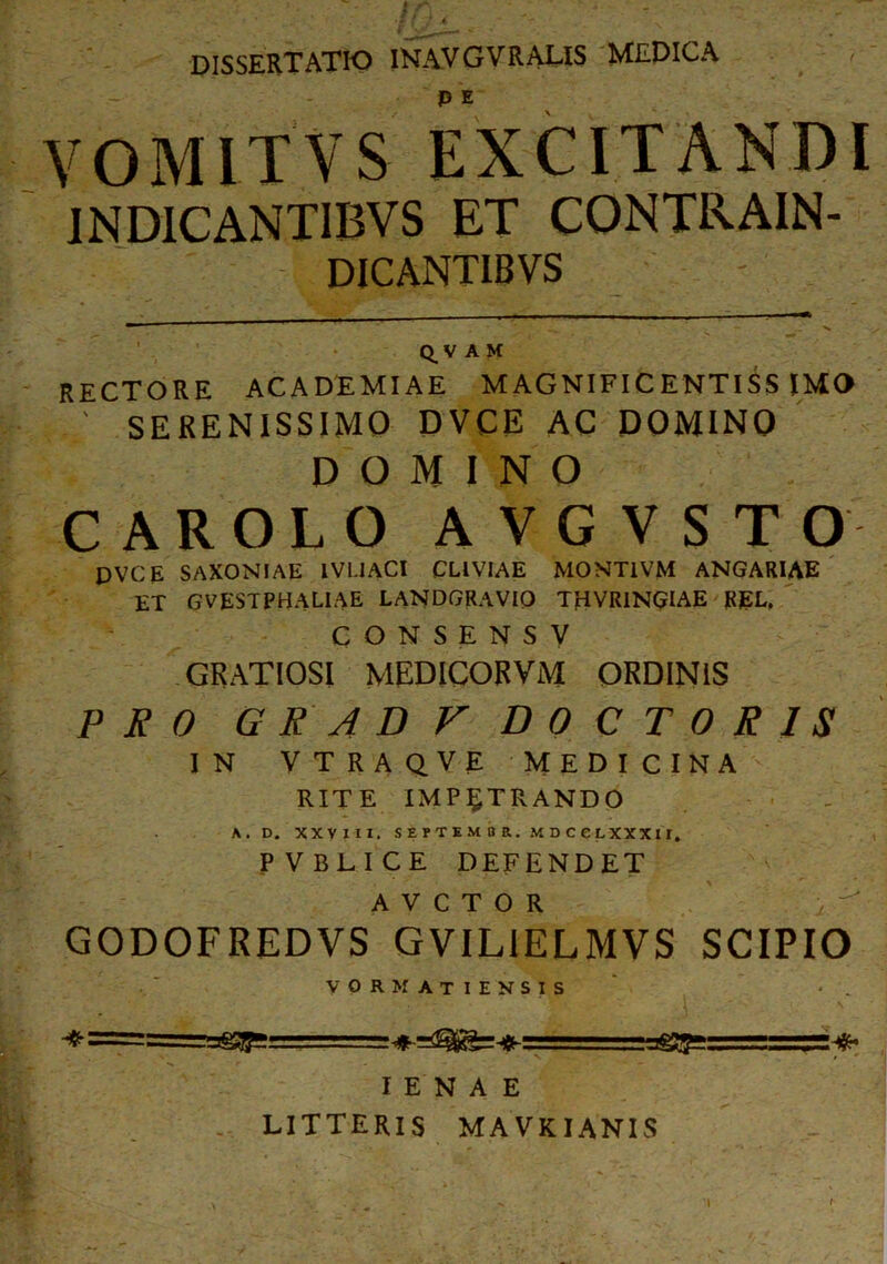 dissertatio inavgvraus medica P e VOMITVS EXCITANDI 1ND1CANTIBVS ET CONTRAIN- DICANTIBVS Q^VA M RECTORE ACADEMIAE MAGNIFICENTISSIMO ; SERENISSIMO DVCE AC DOMINO DOMINO CAROLO AVGVSTO DVCE SAXONIAE IVI.IACI CLIVIAE MONT1VM ANGARIAE ET GVESTPBALIAE LANDGRAVIO THVR1NGIAE RgL, C ONSENS V GRATIOSI MEDICORViM ORDINIS PRO GRADVDOC TORIS IN VTRAQVE MEDICINA RITE IMPETRANDO A. D. XXVIII. SEPTKM8R. MDCCLXXXII. PVBLICE DEFENDET A V C T O R GODOFREDVS GVIL1ELMVS SCIPIO VORMATIENSIS I E N A E LITTERIS MA VKIANIS 'I