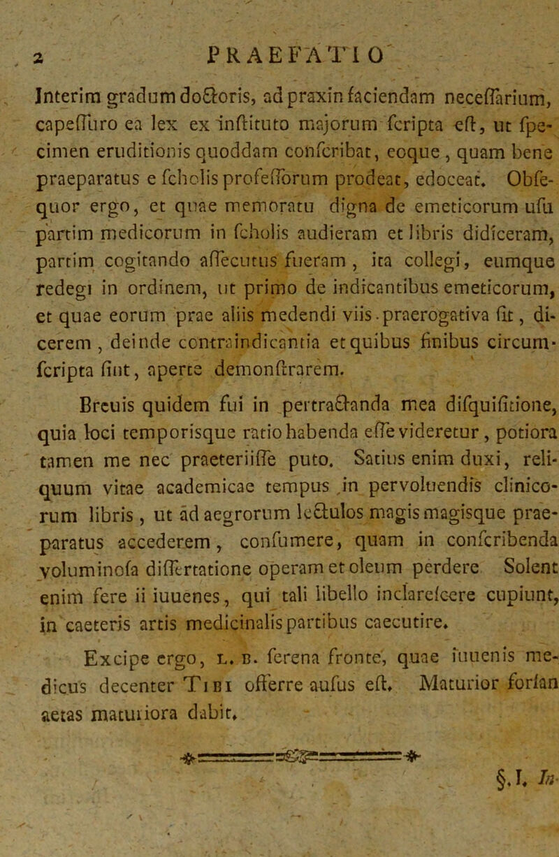 Interim gradum do&oris, adpraxin faciendam necefiarium, capediiro ea lex ex indituto majorum fcripta ed, ut fpe- cimen eruditionis quoddam confcribat, eoque , quam bene praeparatus e fchclis profeObrum prodeat, edoceat. Obfe- quor ergo, et quae memoratu digna de emeticorum ufu partim medicorum in fcholis audieram et libris didiceram, partim cogitando aflecutus' fueram , ita collegi, eumque redegi in ordinem, ut primo de indicantibus emeticorum, et quae eorum prae aliis medendi viis-praerogativa dt, di- cerem , deinde contraindicantia etquibus finibus circum- fcripta dnt, aperte demondrarem. Brcuis quidem fui in pertrafranda mea difquifitione, quia loci temporisque ratio habenda ede videretur , potiora tamen me nec praeteriiffe puto. Satius enim duxi, reli- quum vitae academicae tempus ,in pervoluendis clinico- rum libris, ut ad aegrorum le&ulos magis magisque prae- paratus accederem, confumere, quam in confcribenda voluminofa difllrtatione operam et oleum perdere Solent enim fere ii iuuenes, qui tali libello indarefcere cupiunt, in caeteris artis medicinalis partibus caecutire. Excipe ergo, l. b. ferena fronte', quae fuiienis me- dicus decenter Tibi offerre aufus ed. Maturior forlan aetas matuiiora dabit» ^ \ §.I. Ia-