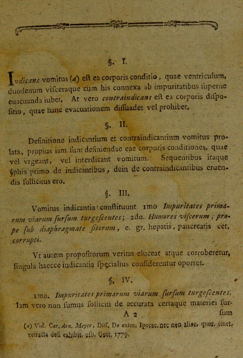 Tw/V,*#/ vomitus (4) eft ea corporis conditio, quae ventriculum, duodenum vifceraque cum his connexa ab impuritatibus■ iupeme euacuanda iubet. At vero contrvindicans cft ea corporis diipo- fitio, quae hanc evacuationem dilTuadet vel prohibete §. II- Definitione indicantium et contraindicantium vomitus pro- lata, propius iam funt definiendae eae corporis conditiones, quae vel 'vrgeant, vel interdicant vomitum. Sequentibus itaque §phis primo de indicantibus, dein de contraindicantibus eruen- dis follicitus ero. $. III. Vomitus indicantia' conftituunt imo Impuritates prima- nm viarum furfum iurgefcentes; ado. Humores vijcernm , pro- pe fuh diaphragmate fitorum, c. gr. hepatis, pancreatis cet, corrupti. . - Vt autem propofitorum veritas eluceat atque corroberetur, fingula haecce indicantia fp^cialius conliderentur oportet. §♦ IV. imo. Impuritates primarum viarum furfum turgefcentcs, Iam vero non lumus follicm de accurata certaque materiei lur* A 2 fuin (a) Viil. Car, Arn. Meycr, DiflT, De exim, I^ccac, Cnictr vcfratU doli e^hibjt, yftl, Gett. I772-