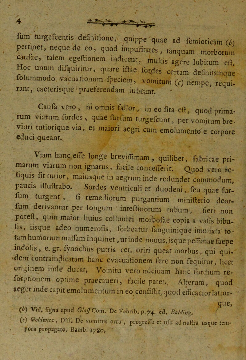 fum turgefceiitis definitione, quippe'quae ad lemioticam (i, pertipet, neque de eo, quod impuritates, tanquam morborum cau&e, taiem egeftionem indicent, multis agere lubitum eft. Hoc unum difquimur, quare Mae foedes certam definitamque lolummodo vacuat.onum fpeciem, vomitum (r) nempe, requi- nnc, caeterisque praeferendam mbeanr. Caufavero, ni omnis fallor, in eo fita eft, quod prima- /rum viarum fordes , quae furfum turgefcunt, per vomitum bre- viori mtionque via, et maiori aegn cum emolumento e corpore educi, queant. Viam hanc ede longe breviffimam , quilibet, fabricae pri- marum viarum non ignarus, facile conceflerit. Quod vero re- liquis fit furior, maiusque in aegrum inde redundet commodum, paucis illuftrabo. Sordes ventriculi ct duodeni, feu quae fur- fum turgent, fi remediorum purgantium minifterio deor- fum derivamur per longum inteftinorum tubum, fieri non poteft, quin maior huius colluuiei morbofae copia a vafis bibu- lis, iisque adeo numerofis, forbeatur (anguinique immixta to- tam humorum rmlTam inquinet, ut inde nouus,isquepe(Iimaefaepe indo is, e. gr. fynochus putris cet. oriri queat morbus, qui qui- <dem contrain^icatam hanc evacuationem fere non fequitur, licet originem inde ducat. Vomitu vero nociuam hanc fordmm re- forptionem optime praecaueri, facile paret.. Alterum, quod aeger inde capit emolumentum in eo confidit, quod e'fficaciorlatior- que, (£) VW, fiijna apud GhjfCom. Dc Febrit, p.74. ec?. PMn<r. (0 C<ro!iiwitz, DifT, Dc vomitus ortu , progreflu ct ufu a*J noftra usque tem- pora propagato. Bamb, 17S0, /