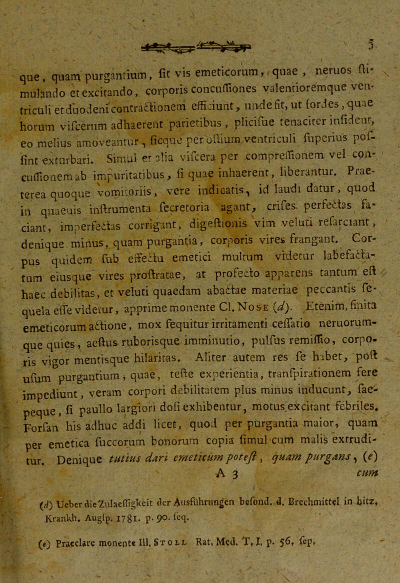 ' ■ ■■ J que, quam purgantium, fit vis emeticorum,,quae , neruos fti* mulsndo et excitando, corporis concuffiones valentioremque ven- triculi et duodeni contractionem efficiunt, unde fit, ut (ories,quae horum vifcerum adhaerent parietibus , plicifue tenaciter infident, eo melius amoveantur , ficque permitium. ventriculi fuperius pof- fint exturbari. Simul et alia vifcera per compreffionem vel con* cufiionemab impuritatibus, fi quae inhaerent, liberantur. Piae- terea quoque vomitoriis, vere indicatis, id laudi datur, quod in quaeuis iriftrumenta fecretoria agant, crifes, perfectas fa- ciant, imperditas corrigant, digeftionis vim veluti refarciant, denique minus, quam purgantia, corporis vires frangant. Cor- pus quidem fub effeitu emetici multum videtur labefaita- tum eiusquc vires proftratae, at profecto apparens tantum eft haec debilitas, et veluti quaedam abattae materiae peccantis fe*N quela effe videtur, apprime monente Cl. No se (d). Etenim, finita emeticorum aitione, mox fequitur irritamenti cefiTatio neruorum- que quies, aeftus ruborisque imminutio, pulfus remiflio, corpo- ris vigor mentisque hilaritas. Aliter autem res fe habet, ‘poft ufum purgantium , quae, tefte experientia, tranfpirationem fere impediunt, veram corpori debilitatem plus minus inducunt, fae- peque, fi paullo largiori doli exhibentur, motus excitant febriles, Forfan his adhuc addi licet, quod per purgantia maior, quam ; per emetica fuccorum bonorum copia fimul cum malis extrudi- tur. Denique tutius dari emeticum potejl, quam purgans, (e) A 3 cum (d) UcbcrdieZiiIacfiigkeit der Ausfuhrungen befond. d. Brcchmittel in bitz, Krankli. Auglp. 1781. p. 90. leq.