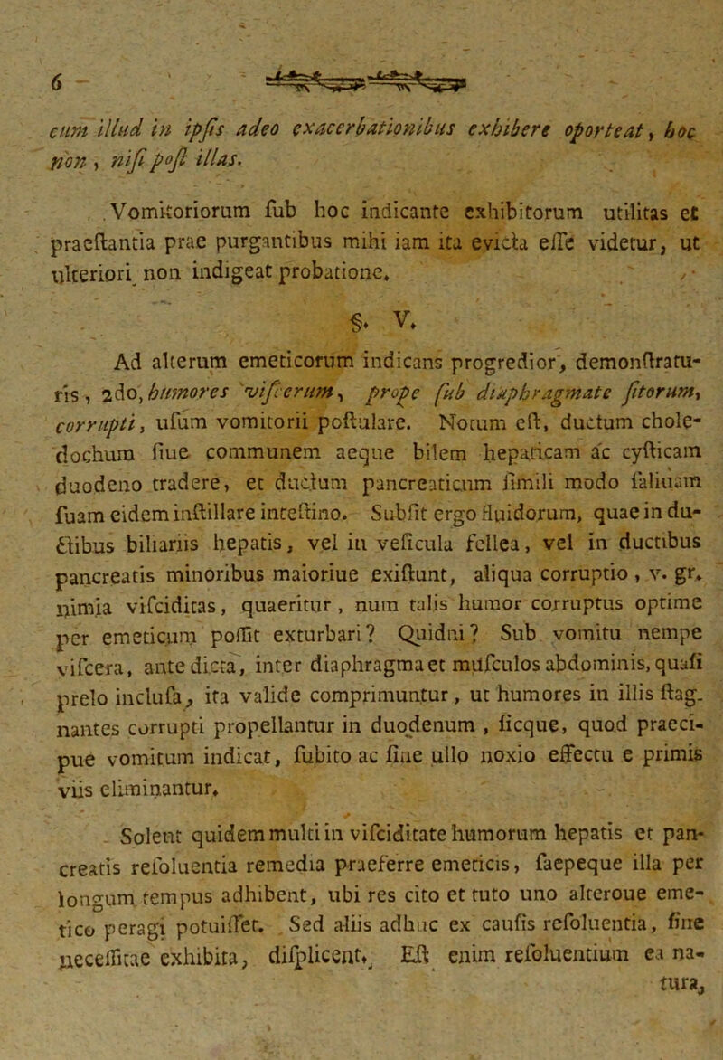 cum Illud in ipfis adeo exacerbationibus exhibere oporteat, hoc non , nifipoft illas. Vomitoriorum fub hoc indicante exhibitorum utilitas et pracftantia prae purgantibus mihi iam ita evicta effe videtur, ut ulteriori non indigeat probatione* , • V* Ad alterum emeticorum indicans progredior, demonflratu- ris , 2do\ hiimores vifc erunt, prope fub diaphragmate fitorum, corrupti, ufum vomitorii poftulare. Motum eft, ductum chole- dochum liue communem aeque bilem hepaticam ac cyfticam duodeno tradere, et ductum pancreaticum iimili modo ialiuam fuam eidem inftillare inteftino. Subiit ergo fluidorum, quae in du- ctibus biliariis hepatis, vel in veficula fellea, vel in ductibus pancreatis minoribus maioriue exiftunt, aliqua corruptio, v. gr. ifimia vifeiditas, quaeritur , nuin talis humor corruptus optime per emeticum pofiit exturbari? Quidni? Sub vomitu nempe vifcera, ante dicta, inter diaphragma et miifculos abdominis, quafi prelo inclufa, ita valide comprimuntur, ut humores in illis ftag. nantes corrupti propellantur in duodenum , licque, quod praeci- pue vomitum indicat, fubito ac fine ullo noxio effectu e primis viis eliminantur* Solent quidem multi in vifeiditate humorum hepatis et pan- creatis reioluentia remedia praeferre emeticis, faepeque illa per longum tempus adhibent, ubi res cito et tuto uno alteroue eme- tico peragi potuiiTer. Sed aliis adhuc ex caulis refoluentia, fine jieceffitae exhibita, dilplicenv Eff enim refoluemium ea na- tura.