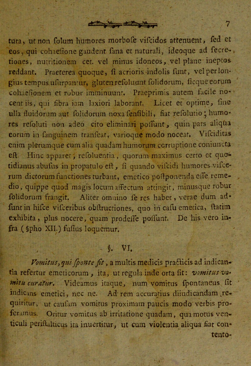 tura, ut non Colum humores morbofe vifcidos attenuent, Ced et eos, qui cohaefione gaudent fana et naturali, ideoque aci fecre- tiones, nutritionem cet. vel minus idoneos, vel plane ineptos reddant. Praeterea quoque, fi acrioris indolis funt, vel per lon- gius tempus ufurpantur, gluten refoluant folidorum, ficque eofum cohaefionem et rubur imminuunt. Praeprimis autem facile no- cent iis, qui fibra iam laxiori laborant. Licet et optime, fine ulla fluidorum aut folidorum noxa fenfibili, fiat refolutio ’ humo- res rcfoluti non adeo cito eliminari po fiunt, quin pars aliqlia eorum in fanguinem tranfeat, varioque modo noceat* Vifciditas enim plerumque cum alia quadam humorum corruptione coniuncta eft. Hinc apparerrefoluentia , quorum maximus certo e-t quo- tidianus abufus in propatulo eft, fi quando vifcidi humores vifce- rum dictorum functiones turbant, emetico pofiponenda cfie reme- dio, quippe quod magis locum affectum attingit, minusque robur folidorum frangit. Aliter omnino fe res habet, verae dum ad- funt in hifce vifceribus obftrucriones, quo in cafu emetica, ftatim exhibita, plus nocere, quam prodefie pofliint. De his vero in- fra ( §pho XII.) fufius loquemur. ~ vi. Vomitus,qui fponte fit, a multis medicis pra&icis ad indican- tia refertur emeticorum, ita, ut regula inde orta fit: vomitus va* nutu curatur. Videamus itaque, num vomitus fpontaneus fit indicans emetici, nec ne. Ad’rem accuratius diiudicandam kre- quiritur, ut caufam vomitus proximam paucis modo verbis pro- feramus. Oritur vomitus ab irritatione quadam, qua motus ven- ticuli periftalucus ita inuertitur, ut cum violentia aliqua fiat con- tento-