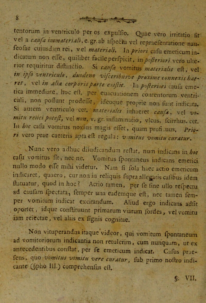 \ X tentorum in ventriculo per os expulfio. Quae vero irritatio fit vel a caufa immateriali^. gr.ab afpedVu vel repraefentatione nau. feofae cuiusdam rei, vel materiali. In priori cafu emeticum in- dicatum non ede, quilibet facile perfpicit, inpofteriori vero ulte- rior requiritur diftmdho. Si caufa vomitus materialis eft, vel in ipfo ventriculo, duodeno vifceribusve proxime connexis hae- ret, vel in alia corporis parte extftbt. In pofteriori caufa eme- tica immediate, hoc eft, per euacuationem contentorum ventri- euh, non podunt prodeiTe, ideoque proprie non funt indicata. Si autem ventriculo cet. materialis inhaeret caufa, vel mitn renci patefit, vel non, v. gr. inflammatio, vicus, fcirrhus. cet. In hoc cafu vomitus noxius magis edet, quam profi.uus. Prio- ri vero prae caeteris apta eft regula: v imitus vomitu curatur. ■ Nun^. vero adhuc diiudicandum reftat, num indicans in hoc cafu vomitus fit, nec ne. Vomitus fpontaneus indicans emetici nullo modo ede mihi videtur. Nam li foia haec actio emeticum indicaret, quaero,, cur non in reliquis fupra allegatis calibus idem ftatuatur, quod in hoc ? Actio tamen, per fe fine ullo refpectu ad caulam (peltata, femper una eademque eft, nec tamen fiem- per vomitum indicat excitandum. Aliud ergo indicans adiit oportet, idque conftituunt primarum viarum fordes, vel vomitu iam reiectae, vel aliis ex lignis cognitae. Non vituperandus itaque videor, quj vomitum fpontancum ad vomitoriorum indicantia non retulerim, cum nunquam, ut ex antecedentibus conflat, per fe emeticum indicat. Cafus pne- fens, quo vomitus vomitu vere curatur, fub primo noftro indi- cante (§pho III.) comprehenfus eft. I §. VIU