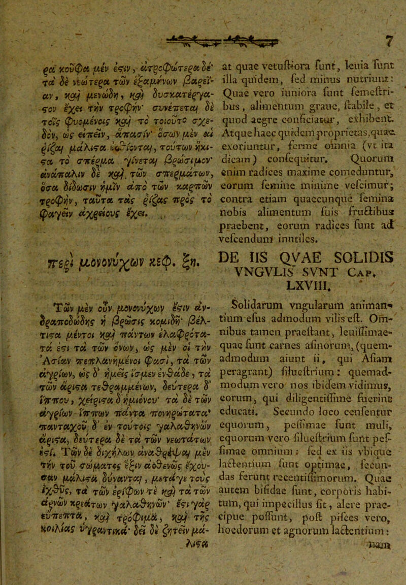ξα κουφά μεν εφν, άτζοφωτεξΛ te' τα Se ΐΐωτεξα των εξαμτνων βχξεΐ- ccv, KCfJj μενωώη, f(cy Ιυσγ.χτέ^χ- ςον έχ« τνϊν τξοφήν συνέπετaj Se το7ς φυομένας ycy το τοιούτο σχε- δόν, ως είπΆν, άπασίν' οσΦ μέν eu ξίζα) μάλισα &Va<ovT«/, τούτων ηχι- ςα το σκΐσμα. •yivsTot/ βξωσιμον' άνάπαλιν Se των σπερμάτων, οσα δίδωσιν ήμΐν άπο των καξπων τξοφη'ν, TCtvTot τάς ξίζχς πξος το φα7«ν άχξήους εχα. τηξ) μόηνύχων κεφ. Των μεν ουν μονονύχων feiv άν- $ξΛΐrcSvSuif η βξωσις κομών βέλ- τιτα μίντοι πάντων έλαφξότ«- Τδί έτι τά των όνων, ως μέν οί τνν ’ Ασίαν πεπλανημάνοι φασι, τά των ά^ξίων, ως V ημείς ί’σμεν ivSdSe, τά των ύίξίτοί τε&ξχμμέ\ων, Ιεύτεξα S' ίππου, χείξίτα δ ημώνου’ τά Se των ά^ξίων ίππων πάντα πονηξωτατα* πανταχού δ’ εν τούτοις γαλα-θ-ηνών άξίτχ, δεύτεςχ Se τά των νεωτάτων ες·/* Των Se δίχηλων άναθ-^έψοί/ μεν Την τού σώματος ε^ιν άο^ενως ?χου- σαν μάλιτϋ δύναντα/, μετά^μ τους ίχ$ύς, τά των εςίφων τέ tfcy τά των άγων κρεάτων γχλχΰηνων' ετιγάξ εύπεπτΛ', κφ τξόφιμά, f&f της KOihtXS ^ξαντικά’ δ« δε ζητέίν μά· λιτά at quae vetuihora funt, lema funt illa quidem, Ted minus nutriunt: Quae vero iuniora funt femeftri- bus , alimentum grauc, ftabile , et quod aegre conficiatur, exhibent. Atque hacc quidem proprietas,quae, exoriuntur, fenne omnia (vc ita dicam) confequitur. Quorum enim radices maxime comeduntur, eorum femine minime vefeimur; contra etiam quaecunque femina nobis alimentum fuis fru&ibusr praebent, eorum radices funt ad vefccndum inutiles. DE IIS QVAE SOLIDIS VNGVL1S SVNT Cap, LXVIII. Solidarum vngularum animan·» tium efus admodum vilis eft. Om- nibus tamen praeftant , lcuiifimae- quac funt carnes afinorum, (quem- admodum aiunt ii, qui Afiam peragrant) filueftrium : quemad- modum vero nos ibidem vidimus, eorum, qui diligentiflime fuerint educati. Secundo loco cenfentur equorum, peifimae funt muli, equorum vero filueitrium funt pef· iimae omnium; fcd ex iis vbiauc la&entium funt optimae, fecun- das ferunt recentiilimorurn. Quae autem bifidae funt, corporis habi- tum, qui fmpecillus fit, alere prae- cipue poifunt, poft pifccs vero, hoedorum et agnorum lacientium: •naxu