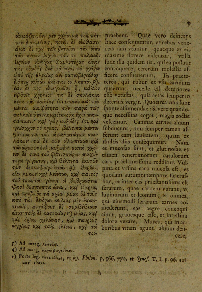 άκμάζ&ν] ετι μέν Χξη σι μα *τοΐςοτέτ- τοιν δυναμέιοις, πονίίν δε βίω&χσιν' άμά δέ Μ&\ τοϊς ζητούσι την '«W των κζεων Ισχύν, των τε παλαιών Ιεςάων άνΦγκη φ'ανλοτέξχς &ναι' τκΥ εδωδών δια το TfooV το' %«ξ*ον υπό ττ,ς ηλικίας άά καταφέξεοΒα/' διόπεξ αυτών (-/.όντας ον λεπτόνp). ίάν δε ποτ dvayxouov y, μάλλον έφΒοΐς χξητέον’ τα δε σκυλάκια Χξέα της κοιλίας έτι υπακτικά' την μέντοι κουφότητα την παξά τόίς πολλοϊς νττ&λημμένην'-οΰκ ϊχει παν· τάπασιν' ngjj γάξ μυξώδες έτι, ngjj γλίσχξον το κ^εχΓ. βέλτιτχ μέντοι γίνεται τά των άπχλωτάτων σκυ- λάκων' τά δέ των άλωπέκων τωνάξκτων έτϊ .μυξώδη* κατά χξό- νον δέ τινα τού ψΒινοπωξου παχύ- τερα yiyvtrx/, νψ βίλτιτα εαυτών των δεσμοφαγούντων q) Βηξίων, cΙον λύκων acy λεόντων, VyCfJj παντός τού τοιούτου γένους οι βεβξωκότες ■φασϊ δύσπεπτα «να/, vgJj βαξέα, ϊξοφωδη τά κξέα* μύας δέ τους άπό των δένδξων κοιλιάς μέν υπακ- τικούς, άτξόφονς δέ σνμβίβν,κ-ν είναι' τούς δέ κατοικίας r) μύας, XCfJj τάς όξίας χελώνας, npj σαυξονς άγξίους τούς έλίους, nyjj τά τοι· praebent. Quae Vero deinceps haec confequuntur, et rebus vene- reis iam vtuntur, quaeque ex eis maxime florere videntur, vtilia funt illa quidem iis, qui ea poflimt concoquere, ceterum moleftia af- ficere confueuerunt. Iis praete- terea, qui robur ex vfu carnium quaerunt, necefle eft deteriore* eflc vetuftas, quia aetas femperin deterius vergit. Quocirca non funt fponte aflumendae : Si vero quando- que neceflitas cogat, magis coftis vefcemur. Caninae carnes aluum fubducunt, non femper tamen af- ferunt eam leuitatem, quam 'ex multis aliis confequimur. Nam et mucofae funt, et glutinofae, et tamen tenerrimorum catulorum caro praeftantiflima redditur. Vul- pina et vrfina caro mucoia eft, et quodam autumni tempore fit crai- fior, et inter eas praeftantiflima eft ferarum, quae carnem vorant, vt lupinorum et Iconum, et omnes, qui eiusmodi ferarum carnes co- mederunt , eas aegre concoqui aiunt, grauesque etfe, et inteftina dolore vexare. Mures, qui in ar- boribus Yitam agunt, aluum defi- cere, /0 Ad marg. f) Ad marg, **ξχ{φιΐγ»νη»>7. r) Forte leg. , vt ap. Vhilon, p, j6(J, XUT »ΙΛ»Ό(, 770, et Sjmef. T, I, p. 96. »ut {5 b
