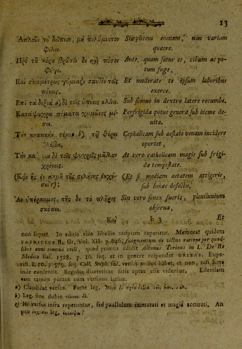 'Αττλοΰν το Ssfavov, μνι τίολυμι/Λον Stir.pScem eoenitmnon varium , φίλα. quaere. Πξά τ5 ν.όξΗ βξΖσίν Se t&j τ.άσοχ Ante, quam fatur es, cihum aepo- φίψ. tum fuge, VLou σϋμμετξως γύμναζε 'actvWTots Et moderate te ipfum laboribus 'πάνας. exerce. '» '· , \ · · ' ‘ ■ · ~’*7 . >; ·. * ·. t * Etri τά letjd a) Se τοϊς vatias χλίνχ. Sub fonmo in dextro latere recumbe. Κατα'φνχξα TtifActTU yjipioivos γ.ί~ Perfrigida potus genera Jub hieme de- eres. UttU. ^yjv zpuviy.fv τέυ.ΐΦ b') τω v£^« Cephalicam fuh aefiate vetiam incidere %ίβχ, oportet, Tijvxa' a8 Si τοΐς ψυχοοίς poiAcv At vero catholicam magis fub jrigi· Χξόνοις. da tempefiate. ■ — · - v (Kclv rjs 4y- r&f σ,ξλ^η,ς εκχυ- (Et fi . mediam aetatem attigeris, σΗ 0; v fuh luuae defectu, Φ T° $in vero fenex fueris, plenilunium σκοπεί. objerua, non liquet. In ctlitis ciils libellis nufpiam' repentur. Memorat quidem FABRicivs B. Gr.Vol. XII- p. 646: fragmentum de vittus ratione per quem- libet anni tempus vtili, quod primus edidit Albanus Torinus in L. De Re Medica Baf. 1528* p. io. feq. ct in gencre rcfpondet oribas. Eupo- ariit. I; IO, p. 579, fcq. C.oll. Stepb. fex1, verius mulos habet, ct non, nifi ,hin« inde conientit. Regulae diaeteticae fatis aptae effe videntur. Edendam t»m tamen putaui cum verfionc latina. ·) Claudicat verius. Forte leg, ii :rf<>V >·7; veri/, νχλ. b) bcg. fine dubio τίμ/Η/ ii. e) Hj verfus infra repetuntur, fedpaullulum immutati «t magi* accurati. An PHQ «*χ·»π. leg, ί*Λ«ψΗ? . ' ■■·/:.