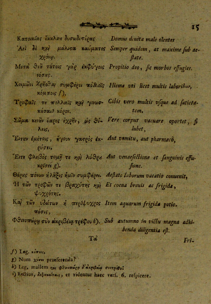 '**VS>r Κατοικίας txxKm ΰυσωΰίϊΐςοίς Domus dmita male olentes 'Ael U i{cy μάΚπα καύματος Semper quidem, at maxime fub ae- Χξύνφ. flate. Μετά SeS τύτοις ydq έκφύγοις Propitio deo, fle morbos effugies, νόνης. Χ&μωνι Xqk&xj συμφέξει πάλοΐς Hieme vti licet multis laboribus. . κόμποις f), Tξοφοίϊς re πολλχΐς j{crf yimtr* y.uratJ κόξον. Σώμα κενήν ’έκξος ε'χξγ,ν, ως $ε- λεις, Είταν έμέτοις, ijyow yχςζος έκ· ξύνει, Είτε φλεβός τομή τε λύ&ξα κςίνν g). Θέξνς πόνων ν\ Κνίζις νιμίν σνμφεξα. 'Η των τξοφων τε βξαχύτν\ς ^ φνχξότνις, Κα/ των ύΐάτων vj πεξίψνχξος πόνις, Φ$ινοπωξω συν άκξιβέια τξίφονίΐ). Τα Cibis vero multis vfque ad fatietci- tem. Tere corpus vacuare oportet, fi lubet, Aut vomitu, aut pharmaco, Aut vetiaefittione et fanguinis effti- fione. Aeflatc laborum vacatio conuenit, Et coena breuis ac frigida, Item aquarum frigida potio. Sub autumno in viSlu magna adhi- benda diligentia efl, Fri- f') L#g. xexelc, £) Num xvrti pratferenda? I-cg. mallem ^ φΒηοχΖξ^ Fdxftfidu ϊυιτςι'φχϊ