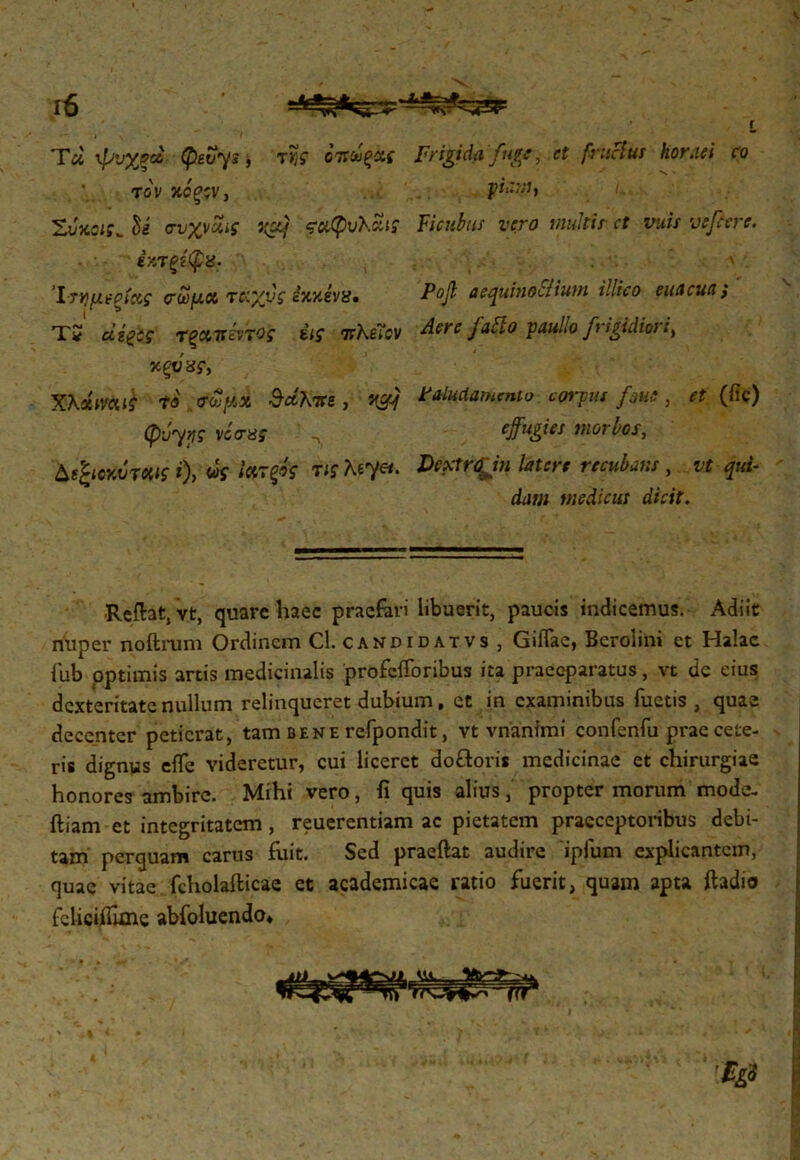 Τά ψυχςά- Qevys , τΐ,ς οπωξας Frigida fuge, et fructus horaei co τον χόξ;ν, pi‘~M> i- Ζνχ,ΰΐς^ hi σνχνΖίζ vgq ςχφυλϊίι; Ficubtts vero multis et vuis vefcerc. έχτξίφα- .■.···'■ Ίτημι-ξίκς οΊαμα T&yys ixxivx* Pofi aequinoctium, illico euacuci; TS αφί ΤξΜίέν'τος έις πλεϊον Aere fatto paullo frigidior i > χξυ χς, XXxmιί *« σωμχ $άΚπε , jgc/ Paludamento corpus /nue, r? (fic) CpJ-y^S· vcVaf effugies morbos, ΔβjwftiriWff 0> «f **τ$Γ W λε7«. latere recubans , vt qui· dam medicus dicit. ■Reflat, vt, quare haec praefari libuerit, paucis indicemus. Adiit nuper noftrum Ordinem Cl. candidatvs, GiiTae, Berolini et Halac fub optimis artis medicinalis profcfToribus ita praeeparatus, vt dc cius dexteritate nullum relinqueret dubium, et in examinibus Tuetis, quae decenter petierat, tam bene refpondit, vt vnanftni confenTu prae cete- ris dignus eife videretur, cui liceret do&oris medicinae et chirurgiae honores ambire. Mihi vero, fi quis alius, propter morum mode- ftiam et integritatem, reuerentiam ac pietatem praeceptoribus debi- tam perquam carus fuit. Sed praeftat audire ipfum explicantem, quae vitae fcholafticae et academicae ratio fuerit, quam apta ftadio fcliciifane abfoluendo» 'Bgi 1