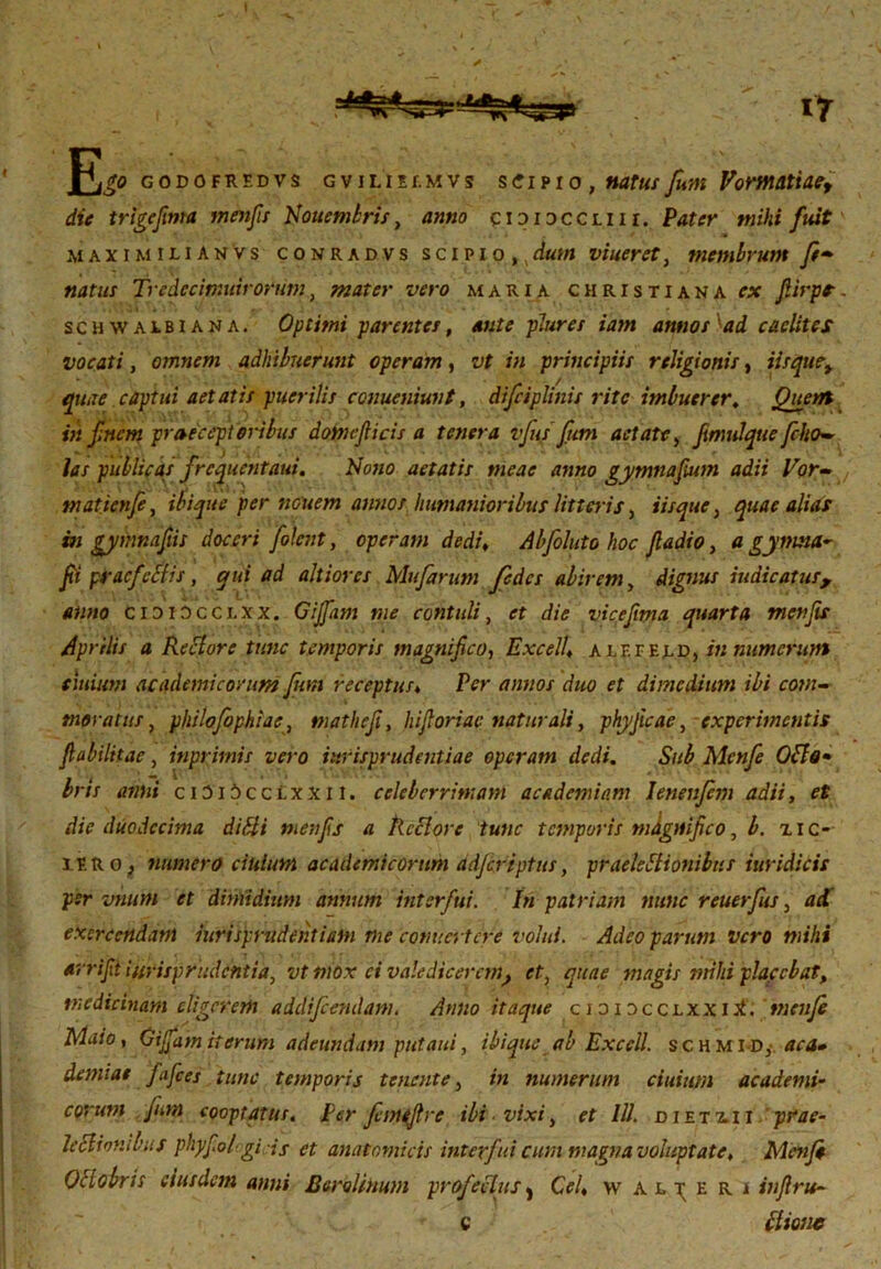 E* godofredvs GviLiEr.MVs s<?ipio , natus fum Vormattae, die trigefinta menfis Nouembris, anno ciDi3CCx.nr. Pater mihi fuit AI AXI MILIA NVS conradvs scipio, dum viuerct , membrum f- natus fredecimuirorum, mater vero maria christiana α fiirpr. schwalbiana. Optimi parentes, ante plure s iam annos \ad caelites vocati, omnem adhibuerunt operam, of ;;; principiis religionis, iisquet quae captui aetatis puerilis conueniunt, difciplinis rite imbuerer. Quem in f nem praecept oribus domcfiicis a tenera vfus funi aetate, fimulque [ho- las publicas frcqucntaui. Nono aetatis meae anno gymnafium adii Vor-, matienfe, ibique per nouem annor, humanioribus litteris, iisque, quae alias m gyinnafis doceri [olent, operam dedi, Abfoluto hoc ftadio, a gymsta- fi pirdefectis , qui ad altiorcs Mufarum fcdes abirem, dignus indicatus, anno cididcclxx. Gijfam me contuli, it die vicefma quarta menfis Aprilis a Reflor e tunc temporis magnifico, Excell, a l F. r el o, in numerum eiuium ac ademi eorum fum receptus, Per annos duo et dimedium ibi com- moratus , philofophiae, mathefi, hi foriae naturali, phyjicae, experimentis fabilitae, inprimis vero jurisprudentiae operam dedi. Sub Mcnfe Ofle· bris anni ciDi5cclxxii. celeberrimam academiam Ienenfim adii, fi die duodecima difli menfs a Rectore tunc temporis magnifico, b. xic- iiro ; numero ciulum academicorum adferiptus, praeleflionibus iuridicis per imum et dimidium annum interfui. In patriam nunc reuerfus , exercendam iurisprudentiam me conucrtcre volui. Adeo parum vero mihi arrifii iurisprudentia, vt mox ei valedicerem} et, quae magis mihi placebat, medicinam eligerem addifeendam. Anno itaque cididcclxxi.I mcnfe Maio, Gijfam iterum adeundam putaui, ibique ab Excell. schm id,· ac a» demiae fifces tunc temporis tenente, in numerum ciuium academi- corum fum cooptatus, per femefre ibi ■ vixi, et III. d i et ai i prae- leflionlbiif phyfologicis et anatomicis interfui cum magna voluptate. Menfi Oflobris eiusdem anni EeroUtium profectus, Cei, w alberi infim- et itione