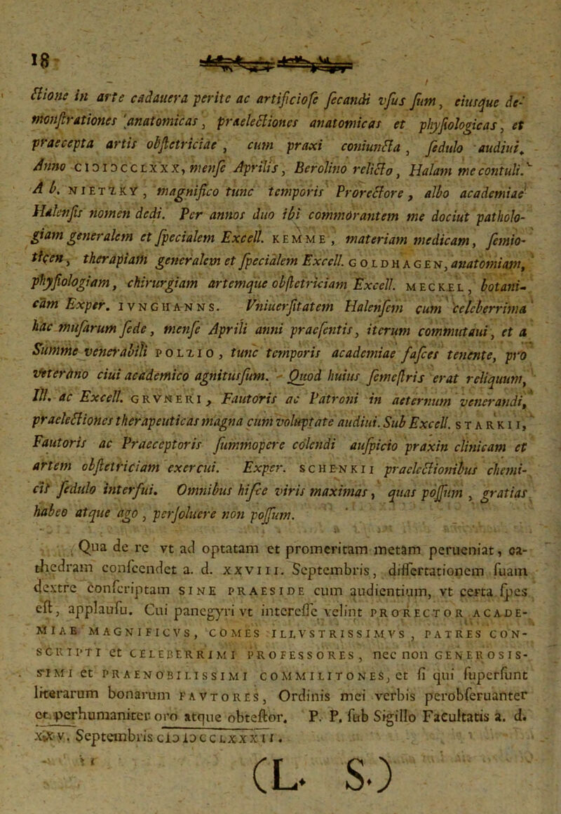 ttione in arte cadauera gerite ac artificiofe fecandi vfus fim, eiusque de- monf rationes anatomicas, praelectiones anatomicas et phyfiologicas, et pt accepta artis obftetriciae , cum praxi coniunCla , Jidulo audiut«. Anno cididcclxxx, menf Aprilis, Bcrolino relicto, Halant me contuli.v nietiky , magnifico tunc temporis Prorectore, albo ac a demius' Hdlenfis nomen dedi. Per annos duo ibi commorantem me dociut patholo- giamgeneralem etfpecialem Excell. kemme, materiam medicam, fetnio- tlcen, therapiam generalem et fpecialem Excell. goidhagen, auatomiam, phyfiologiam, chirurgiam artemque obftctriciam Excell. meckel, botanu cam Exper. ivnghanns. Vniuerfitatem Halenficm cum 'celeberrima hac mufarum fiede, menfie Aprili anni prae [entis, iterum commutant, et a Summe venerabili polxio , tunc temporis acadcmiae fafices tenente, pro Vetertirio ciui academico agnitusfum. Quod huius fimeftris erat reliquum, III, ac Excell. grvneri } Fautoris ac Patroni tn aeternum venerandi^ praeleCtiones therapeuticas magna cum voluptate audiut. Sub Excell. starkii, Fautoris ac Praeceptoris fummopere colendi aufpicio praxin clinicam et artem obftctriciam exercui. Exper. schenkii praclcClionibus chemi- cit fedulo interfui. Omnibus hifce viris maximas, quas poffium , gratias habeo atque ago , perjoluere noti pojfium. , Qua de rc vt ad optatam et promeritam metam perueniat, ca- thedram confccndet a. d. xxviii. Septembris, diflertationem fuain dextre conferiptam sine praeside cum audientium, vt certa ipes eft, applaufu. Cui panegyri vt intercilc velint pro rector acade- ΑΪΙΑΕ MAGNIFICVS, COMES IUVSTRISSIM VS , PATRES CON- scrtpti et celeberrimi professores, nec non generosis- s-imi et praenobilissimi commilitones, et fi qui fuperfunt literarum bonarum favtores, Ordinis mei verbis perobferuanter ct perhumaniter oro atque obteftor. P. P. fub Sigillo Facultatis a. d. xifc v. Septembris cioIocclxxx i i . (L. S·)