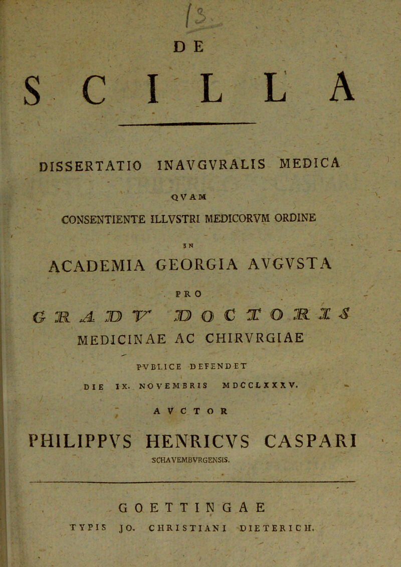 D E S C I L L A T m / DISSERTATIO INAVGVRALIS MEDICA QVAM CONSENTIENTE ILLVSTRI MEDICORVM ORDINE ACADEMIA GEORGIA AVGVSTA PRO o » *4 » r joqctomxs MEDICINAE AC CHIRVRGIAE PVBI.ICE DEFENDET •i „ - DIE IX. NOVEMBRIS MDCCLXXXV. /. 1 * * » ^ * » A V C T O R PH1LIPPVS HENRICVS CASPARI SCHAVEMBVRGENSIS. » ^ _ GOETTINGAE r TYPIS JO. CHRISTIANI DIETERICH.