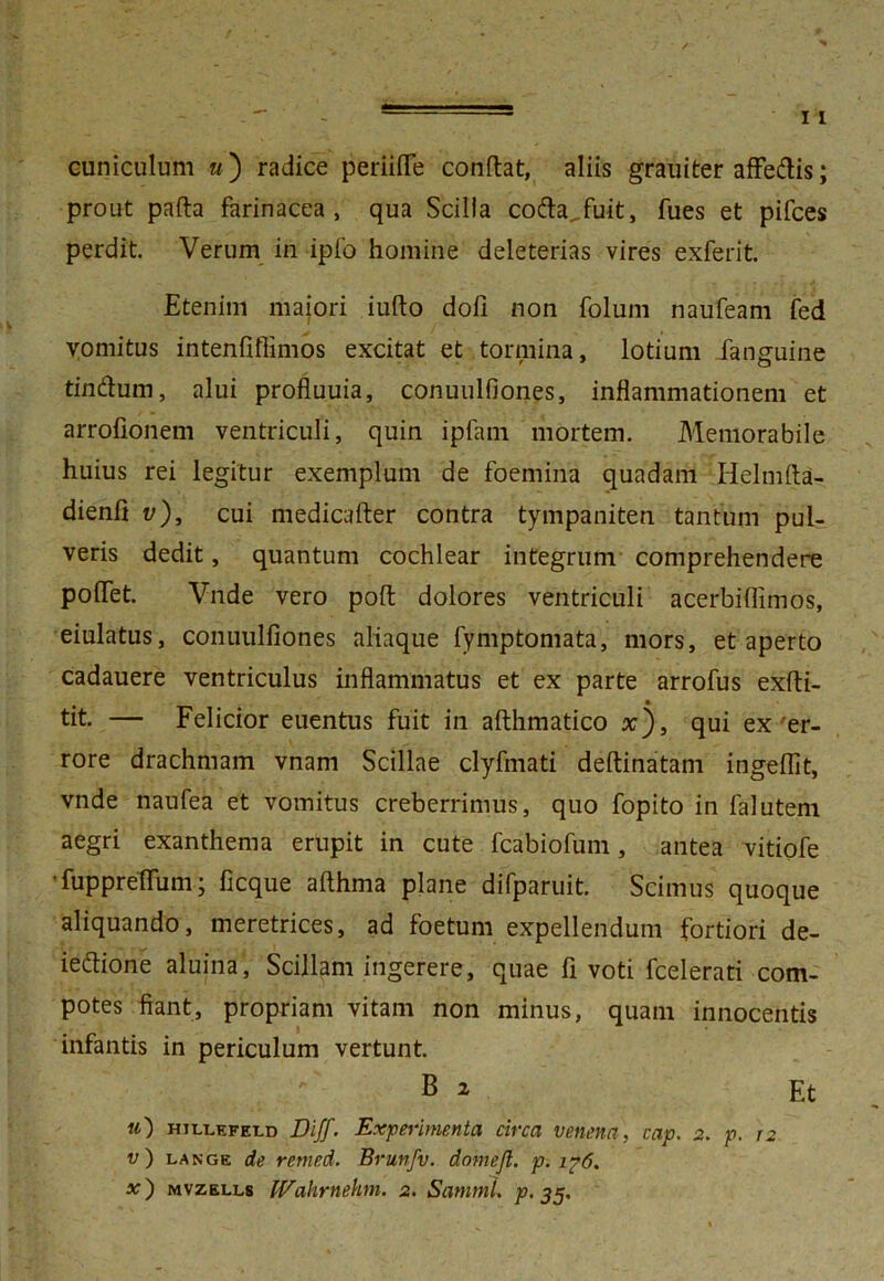 cuniculum «) radice periiffe condat, aliis grauiter affedis; prout pafta farinacea, qua Scilla coda.fuit, fues et pifces perdit. Verum in ipfo homine deleterias vires exferit. Etenim majori iufto dofi non folum naufeam fed vomitus intenfiffimos excitat et tormina, lotium Janguine tindum, alui profluuia, conuulfiones, inflammationem et arrofionem ventriculi, quin ipfam mortem. Memorabile huius rei legitur exemplum de foemina quadam Helmfta- dienfi v), cui medicafter contra tympaniten tantum pul- veris dedit, quantum cochlear integrum comprehendere pofTet. Vnde vero poft dolores ventriculi acerbiflimos, eiulatus, conuulfiones aliaque fymptomata, mors, et aperto cadauere ventriculus inflammatus et ex parte arrofus exfti- tit. — Felicior euentus fuit in afthmatico x), qui ex'er- rore drachmam vnam Scillae clyfmati deftinatam ingefiit, vnde naufea et vomitus creberrimus, quo fopito in falutem aegri exanthema erupit in cute fcabiofum, antea vitiofe ' fuppreffum; ficque afthma plane difparuit. Scimus quoque aliquando, meretrices, ad foetum expellendum fortiori de- iedione aluina, Scillam ingerere, quae fi voti fcelerati com- potes fiant, propriam vitam non minus, quam innocentis infantis in periculum vertunt. ' B 2 Et u) hjll,efet.d Diff. Experimenta circa venena, cap. 2. p. r2 v) unge de remed. Brunfv. domejt. p. i?6. x') mvzells IVahrnehm. 2. Sammi. p. 35.