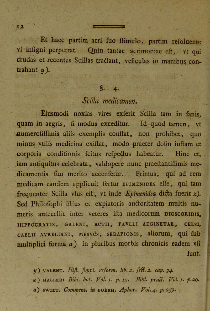 Et haec partim acri fuo ftimulo, partim refolnente vi infigni perpetrat. Quin tantae acrimoniae eft, vt qui crudas et recentes Scillas tradant, veliculas in manibus con- \ ' ■ ~ trahant y ). y. * - / . . , . • • • • . ;i §•- 4- Scilla medicamen. Eiusmodi noxias vires exferit Scilla tam in fanis, quam in aegris, fi modus exceditur. Id quod tamen, vt fiumerofiflimis aliis exemplis confiat, non prohibet, quo minus vtilis medicina exiftat, modo praeter dofin iuftam et corporis conditionis fcitus refpedus habeatur. Hinc et, iam antiquitus celebrata, valdopere nunc praeftantiflimis me- dicamentis fuo merito accenfetur. Primus, qui ad rem medicam eandem applicuit fertur epimenides efle, qui tam frequenter Scilla vfus eft, vt inde Epimenidea dida fuerit z). Sed Philofophi iftius et expiatoris audoritatem multis nu- meris antecellit inter veteres ifta medicorum dioscoridis, HIPPOCRATIS, GALENI, ACTII, PAVLLI AEGINETAE, CELSI, caelii avreliani, MEsves, serapionis, aliorum, qui fub multiplici forma a) in pluribus morbis chronicis eadem vfi funt. y') valent. Ni/i. fimpl. refortn. lib. 2. fe£t. 2. cap. 34. x) halleri Bibi. bot. Vol. 1. p. 12. Bibi, pnift. Vol.j. p.20. a) swiet. Comment. in boerh. Aphor. Vol. 4. p. 259. x