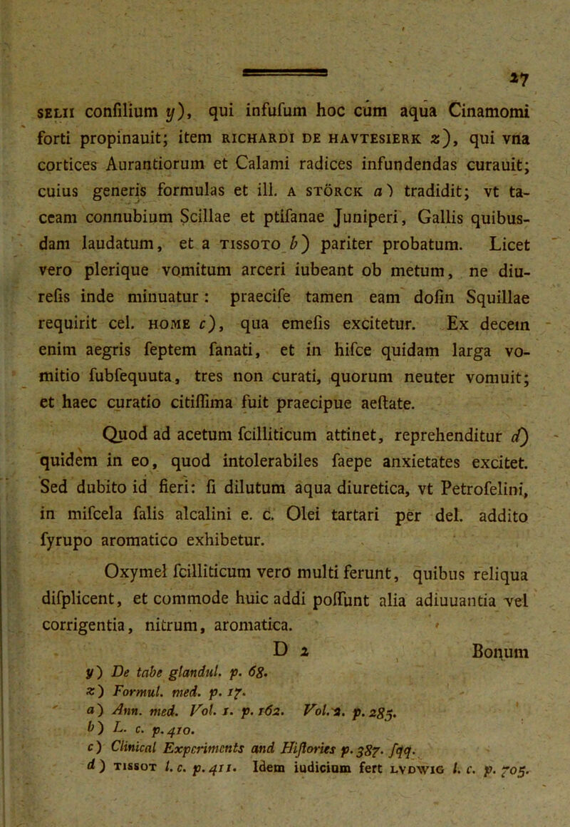 selii confilium ij), qui infufum hoc cum aqua Cinamomi forti propinauit; item richardi de havtesierk 2), qui vna cortices Aurantiorum et Calami radices infundendas curauit; cuius generis formulas et ili. a storck a) tradidit; vt ta- ceam connubium Scillae et ptifanae Juniperi, Gallis quibus- dam laudatum, et a tissoto b') pariter probatum. Licet vero plerique vomitum arceri iubeant ob metum, ne diu- refis inde minuatur: praecife tamen eam dofin Squillae requirit cel. home c), qua emefis excitetur. Ex decein enim aegris feptem fanati, et in hifce quidam larga vo- mitio fubfequuta, tres non curati, quorum neuter vomuit; et haec curatio citiflima fuit praecipue aeftate. Quod ad acetum fcilliticum attinet, reprehenditur c/) quidem in eo, quod intolerabiles faepe anxietates excitet. Sed dubito id fieri: fi dilutum aqua diuretica, vt Petrofelini, in mifcela falis alcalini e. c. Olei tartari per dei. addito fyrupo aromatico exhibetur. Oxymel fcilliticum vero multi ferunt, quibus reliqua difplicent, et commode huic addi poliunt alia adiuuantia vel corrigentia, nitrum, aromatica. '» D i Bonum y) De tabe glandut. p. 68. %) Formul. med. p. 17. a) Ann. med. Vol. 1. p. 162. Vol. 2. p.285. b~) L. c. p.^TO. c ) Clinical Expcrimcnts and Hiflories p. 387- /<]<]• d) tissot l. c. p.411. Idem iudiciom fert lvdwig /. c. p. 705.