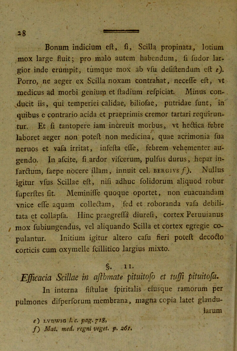 Bonum indicium eft, fi. Scilla propinata,/ lotium mox large fluit; pro malo autem habendum, li fudor lar- gior inde erumpit, tiimque mox ab vfu defiftendum eft e). Porro, ne aeger ex Scilla noxam contrahat, necefle eft, vt ' i * i . medicus ad morbi geniurp et ftadium refpiciat. Minus con- ducit iis, qui temperiei calidae, biliofae, putridae funt, in quibus e contrario acida et praeprimis cremor tartari requirun- tur. Et fi tantopere iam increuit morbus, vt he&ica febre laboret aeger non poteft non medicina, quae acrimonia fua neruos et vafa irritat, infefta efle, febrem vehementer au- gendo. In afcite, fi .ardor vifcerum, pulfus durus, hepar in- fardurn, faepe nocere illam, innuit cel. bergivs/). Nullus igitur vfus Scillae eft, nifi adhuc folidorum aliquod robur fuperftes fit. Meminifle quoque oportet, non euacuandam vnice efle aquam colledam, fed et roboranda vafa debili- tata et collapfa. Hinc praegrelfii diurefi, cortex Peruuianus mox fubiungendus, vel aliquando Scilla et cortex egregie co- pulantur. Initium igitur altero cafu fieri poteft decofto corticis cum oxymelle fcillitico largius mixto. §. ii. Efficacia Scillae in afthtnate pituitofo et tujji pituitofa. In interna fiftulae fpiritalis eiusque ramorum per pulmones difperforum membrana, magna copia latet glandu- larum e) j.vdwig l.c. pag.pt 8^ /) Mat. med. regni veget, p. s<5i>