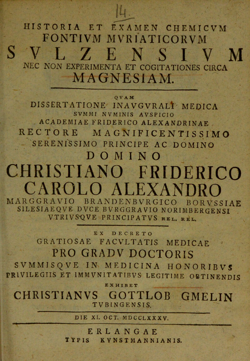 HISTORIA ET EXAMEN C H E M I C V M FONTIVM MVRIATICORVM SVLZENSIVM NEC NON EXPERIMENTA ET COGITATIONES CIRCA MAGNESIAM. QVAM DISSERTATIONE INAVGVRAL^ MEDICA SVMMI NVMINIS AVSPICIO ACADEMIAE ERIDERICO ALEXANDRINAE rectore magnificentissimo SERENISSIMO PRINCIPE AC DOMINO DOMINO CHRISTIANO FRIDERICO CAROLO ALEXANDRO MAllGGRAVIO BRANDENBVRGICO BORVSSIAE SILESIAEQVE DVCE BVRGGRAVIO NORIMBERGENSI VTRIVS-QVE PRINCIPATVS rel. RKl. EX DECRETO GRATIOSAE F A C VLTATIS MEDICAE ' PRO GRADV DOCTORIS SVMMISQVE IN MEDICINA HONORIBVS PRIVILEGIIS ET 1MMVNITATTBVS LEGITIME OBTINENDIS EX HIBET CHRISTIANVS GOTTLOB GMELIN TVBINGENSIS. DIE XI. OCT. MDCCLXXXV. ERLANGAE TYPIS KYNSTM ANNIANIS.