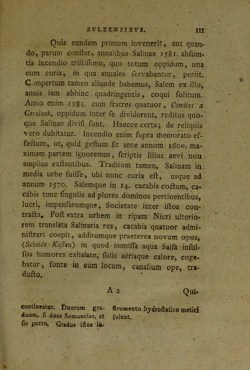 % SVLZENSTBVS. III Quis eundem primum invenerit, aut quan- do, parum conflat*, annalibus Salinae 1581. abfum- tis incendio triltiflimo, quo totum oppidum, una cum curia, in qua annales fervabantur, periit. Compertum tamen aliunde habemus, Salem ex illo, annis iam abhinc quadringentis, coqui folitum. Anno enim 1383. cum fratres quatuor. Comites'a Gerolzek, oppidum inter fe dividerent, reditus quo- que Salinae divifi funt. Haecce certa; de reliquis vero dubitatur. Incendio enim fupra memorato ef- fectum, ut, quid geftum fit ante annum 1600. ma- ximam partem ignoremus, feriptis illius aevi non amplius exftantibus. .Traditum tamen. Salinam in media urbe fuiffe, ubi nunc curia eft, usque ad annum 1570. Salemque in 14. cacabis codfcum, ca- cabis tunc lingulis ad plures dominos pertinentibus, lucri, impenfarumque, Societate inter iftos con- tra&a* Poft extra urbem in ripam Nicri ulterio- rem translata Salinaria res, cacabis quatuor admi- niftrari coepit, additumque praeterea novum opus, (Scbeide - Kafien) in quod immifla aqua Salfa inful- fos humores exhalare, folis aerisque calore, coge- batur, fonte in eum locum, canalium ope, tra- dufto. • A 2 Qui- contineatur. Duorum gra- ftrumento hydroftatico metid duum, fi duae Semunciae, et folent. lic porro. Gradus iftos ia- %