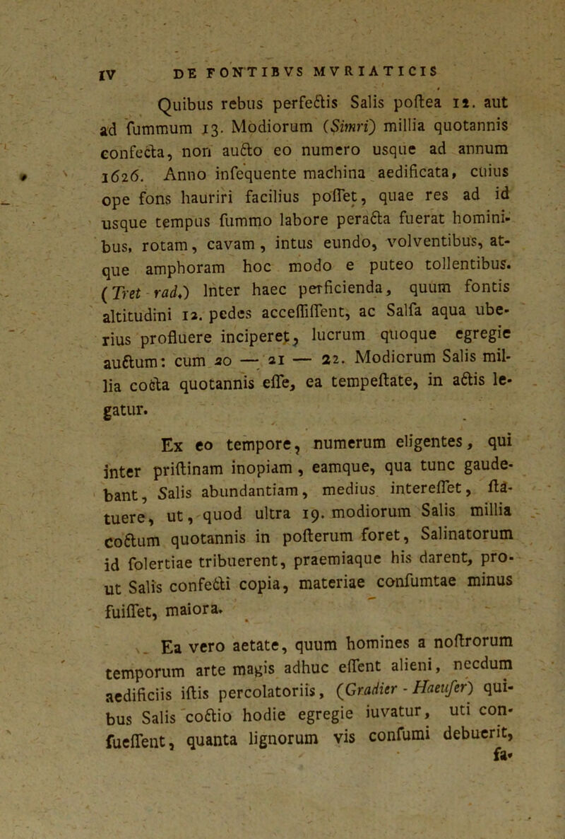 Quibus rebus perfettis Salis poftea ii. aut ad fummum 13. Modiorum (SitnrQ millia quotannis confecta, non au&o eo numero usque ad annum 1626. Anno infequente machina aedificata, cuius ope fons hauriri facilius poflet, quae res ad id usque tempus fummo labore perafta fuerat homini- bus, rotam, cavam, intus eundo, volventibus, at- que amphoram hoc modo e puteo tollentibus. (Tret-radi) Inter haec perficienda, quum fontis altitudini 12. pedes accefliflent, ac Salfa aqua ube- rius profluere inciperet, lucrum quoque egregie auftum: cum 20 — 21 — 22. Modiorum Salis mil- lia cofeta quotannis efle, ea tempeftate, in a&is le- gatur. Ex eo tempore, numerum eligentes, qui inter priftinam inopiam, eamque, qua tunc gaude- bant, Salis abundantiam, medius intereflet, 1U- tuere, ut, quod ultra 19. modiorum Salis millia coftum quotannis in pofterum foret, Salinatorum id folertiae tribuerent, praemiaque his darent, pro- ut Salis confe&i copia, materiae confumtae minus fuiflet, maiora. * • Ea vero aetate, quum homines a noflrorum temporum arte magis adhuc eflfent alieni, necdum aedificiis iftis percolatoriis , (Craditr - Haeufer) qui- bus Salis cottio hodie egregie iuvatur, uti con- fueflent, quanta lignorum vis confumi debuerit, fa*