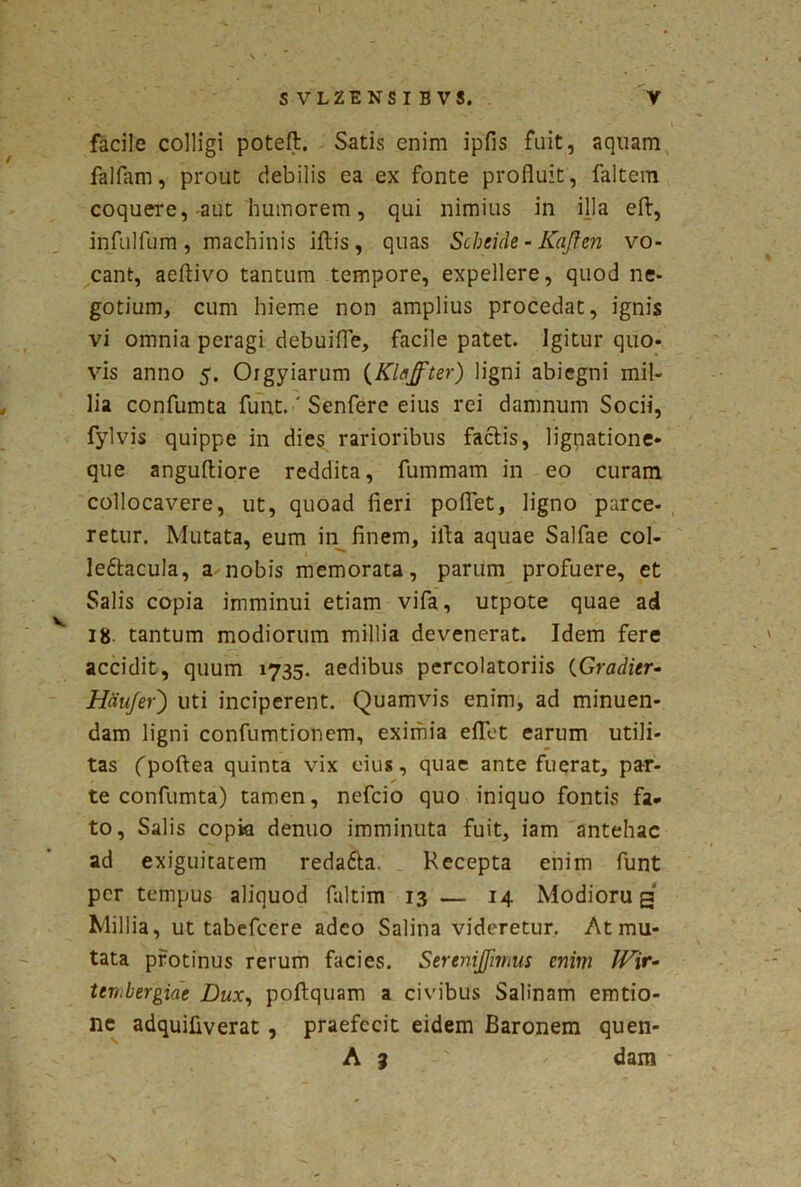 \ ' SVLZENSIBVS. V facile colligi poteft. Satis enim ipfis fuit, aquam fallam, prout debilis ea ex fonte profluit, faltem coquere, aut humorem, qui nimius in illa eft, infulfum , machinis illis, quas Schcide - Kaften vo- cant, aellivo tantum tempore, expellere, quod ne- gotium, cum hieme non amplius procedat, ignis vi omnia peragi debuifle, facile patet. Igitur quo- vis anno 5. Orgyiarum (Klajfter) ligni abiegni mil- lia confumta funt.' Senfere eius rei damnum Socii, fylvis quippe in dies rarioribus factis, lignatione- que angultiore reddita, fummam in eo curam collocavere, ut, quoad fieri poflet, ligno parce- retur. Mutata, eum in finem, illa aquae Salfae coi- ledtacula, a nobis memorata, parum profuere, et Salis copia imminui etiam vifa, utpote quae ad v 18- tantum modiorum millia devenerat. Idem fere accidit, quum 1735. aedibus percolatoriis (Gradier- jHaufer) uti inciperent. Quamvis enim, ad minuen- dam ligni confumtionem, eximia eflet earum utili- tas fpoltea quinta vix eius, quae ante fuerat, par- * < te confumta) tamen, nefcio quo iniquo fontis fa- to, Salis copia denuo imminuta fuit, iam antehac ad exiguitatem redafta. Recepta enim funt per tempus aliquod faltim 13 — 14 Modioru g Millia, ut tabefcere adeo Salina videretur. At mu- tata protinus rerum facies. Serenijfmius enim JVir- tevibergiae Dux, pollquam a civibus Salinam emtio- nc adquifiverat , praefecit eidem Baronem quen- A 3 ' dam N
