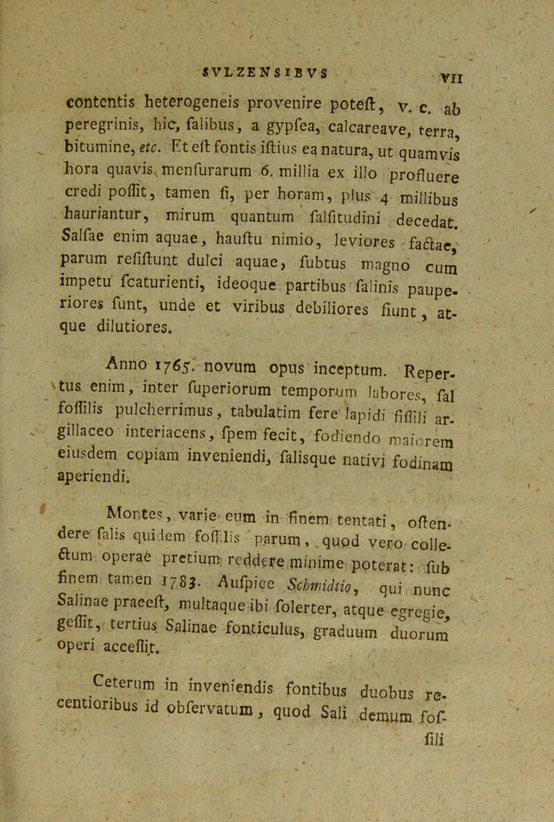 SVLZENSIBVS vir / contentis heterogeneis provenire poteft, v. c. ab peregrinis, hic. Talibus, a gypfea, calcareave, terra bitumine, etc. Et eft fontis iftius ea natura, ut quam vis hora quavis,menfurarum 6. millia ex illo profluere credi poflit, tamen fi, per horam, plus 4 millibus hauriantur, mirum quantum fhlfitudini decedat Salfae enim aquae, hauftu nimio, leviores faftac' parum refiffunt dulci aquae, fubtus magno cum impetu fcaturienti, ideoque partibus falinis paupe- riores funt, unde et viribus debiliores fiunt, at- que dilutiores. Anno 1765. novum opus inceptum. Reper- Mus enim, inter fuperiorum temporum labores, fal foflilis pulcherrimus, tabulatim fere lapidi fifljji ar. gillaceo■ interjacens, fpem fecit, fodiendo maiorem eiusdem copiam inveniendi, falisque nativi fodinam aperiendi. Montes, varie- eum in finem tentati, offen- dere falis quidem foflilis parum, quod vero colle- ftum operab pretium reddere minime poterat: -fub finem tamen 1783. Aufpicc Scbtnidtio, qui nunc Salinae praeeif, multaque ibi folerter, atque egregie gefiit, tertius Salinae fonticulus, graduum duorum operi acceflit. Ceterum in inveniendis fontibus duobus re- centioribus id obfervatum, quod Sali demum fof- fili