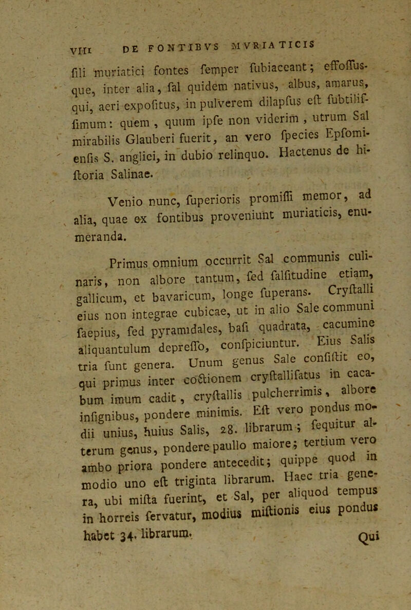 fili 'muriatici fontes femper fubiaceant; effofius- que, inter alia, fal quidem nativus, albus, amarus, qui, aeri expofitus, in pulverem dilapfus eft fubtilif- fimum: quem , quum ipfe non viderim , utrum Sal mirabilis Glauberi fuerit, an vero fpecies Epfomi- enfis S. anglici, in dubio relinquo. Hactenus de hi- ftoria Salinae. Venio nunc, fuperioris promiffi memor, ad alia, quae ex fontibus proveniunt muriaticis, enu- meranda. Primus omnium occurrit Sal communis cuii- naris, non albore tantum, fed falfitudme etiam, gallicum, et bavaricum, longe fuperans. CryftaUi eius non integrae cubicae, ut in alio Sale communi faepius, fed pyramidales, bafi quadrata, cacumine aliquantulum depfeffo, conficiuntur. Eius Salis tria funt genera. Unum genus Sale confiibt eo, qui primus inter coitionem cryftallifatus in caca- bumimum cadit, cryftallis pulcherrimis, albore infignibus, pondere minimis. Eft vero pondus mo- dii unius, huius Salis, 28. librarum ; fequitur al- terum genus, pondere paullo maiore; tertium vero ambo priora pondere antecedit; quippe quo modio uno eft triginta librarum. Haec tria^ gene- ra, ubi mifta fuerint, et Sal, per aliquod tempus in horreis fervatur, modius miftioms cius pon habet 34- librarum. Qui