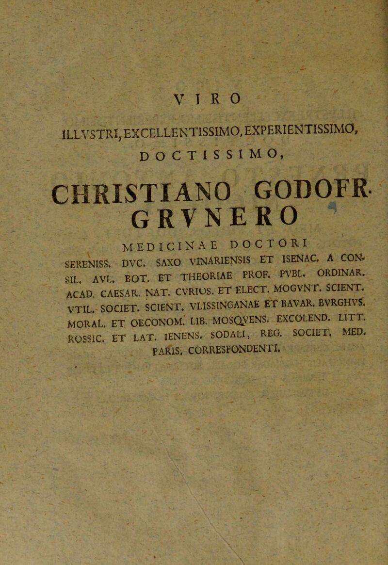 1LLVSTRI, EXCELLENTISSIMO, EXPERIENTISSIMO, DOCTISSIMO, CHRISTIANO GODOFR GRVNERO S. Vi medicinae doctori SERENISS. DVC. SAXO VINARIENSIS ET 1SENAC. A CON- SIL. AVL. EOT. ET THEORIAE PROF. PVBL« ORDINAR. ACAD. CAESAR. NAT. CVRIOS. ET ELECT. MOGVNT. SCIENT. VT1L. SOCIET. SCIENT. VLISSINGANAE ET BAVAR. BVRGHVS. MORAL. ET OECONOM. L1B. MOSQVENS. EXCOLEND. LITT. ROSSIC. ET LAT. IENENS. SODALI, REG. SOCIET, MED. PARIS. CORRESPONDENTI.