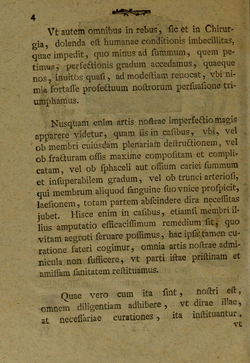 Vt autem omnibus in rebus, fic et in Chirur- gia , dolenda eft humanae conditionis imbecillitas, quae impedit, quo minus ad fummum, quem pe- timus, perfectionis gradum accedamus, quaeque nos, inuitos,quafi, ad modeftiam reuocat, vbi ni- mia fortaffe profettuura noftrorum perfuafione tri- umphamus. Nusquam enim artis noftrae imperfectio magis apparere videtur, quam iis in cafibus, vbi, vel ‘ 0b membri cuiusdam plenariam deftruaionem, vel ob fracturam offis maxime compolitam et compli- catam , vel ob fphaceli aut offium cariei fummum et infuperabilem gradum, vel ob trunci arteriofi, qui membrum aliquod fanguine fuo vnice profpicit, laefionem, totam partem abfcindere dira neceffitas iubet Hisce enim in cafibus, etiamfi membri il- lius amputatio efficaciffimum remedium fit, quo vitam aegroti feruare poffimus, hac ipfat tamen cu- ratione fateri cogimur, omnia artis noftrae admi- nicula non fufficere, vt parti iftae priftinam et amiffam fanitatem reftituamus. Quae vero cum ita fmt, noftri eft, omnem diligentiam adhibere, vt dirae illae, at neceffariae curationes, ita inftituantur, - Vt