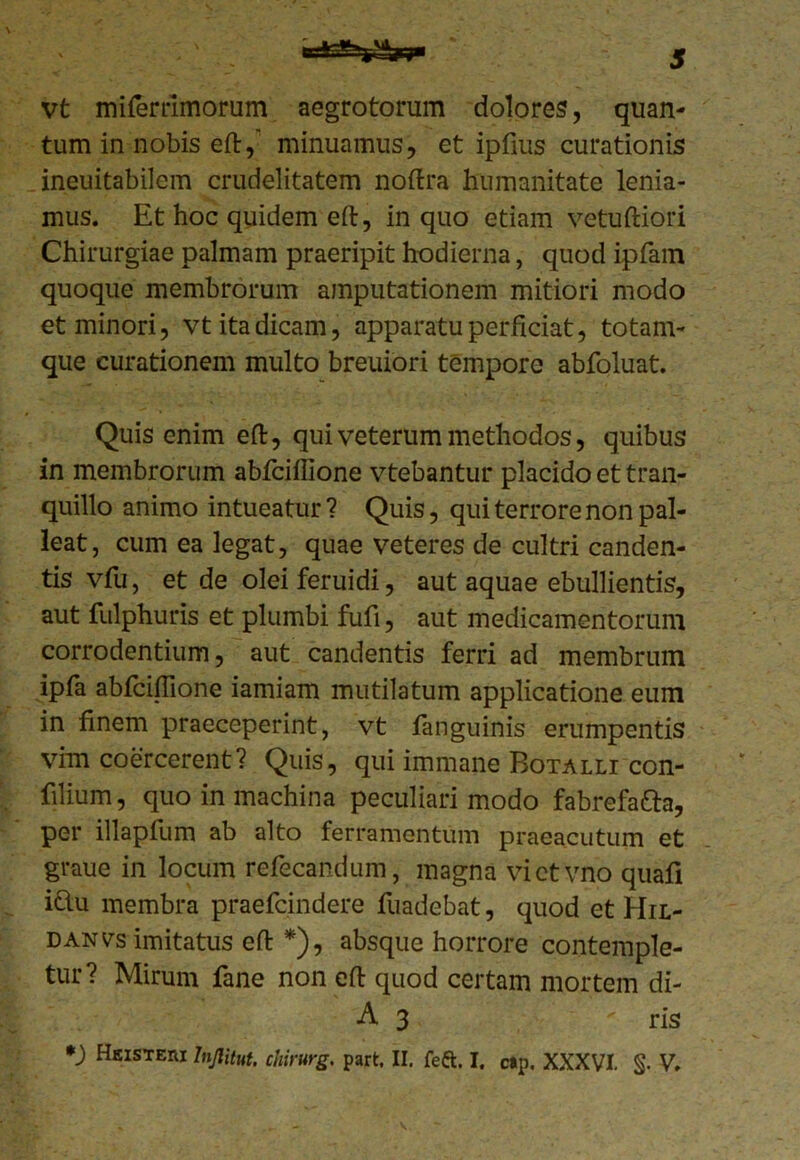 vt miferrimorum aegrotorum dolores, quan- tum in nobis eft,' minuamus, et ipfius curationis ineuitabilem crudelitatem noftra humanitate lenia- mus. Et hoc quidem eft, in quo etiam vetuftiori Chirurgiae palmam praeripit hodierna, quod ipfam quoque membrorum amputationem mitiori modo et minori, vt ita dicam, apparatu perficiat, totam- que curationem multo breuiori tempore abfoluat. Quis enim eft, qui veterum methodos, quibus in membrorum abfciffione vtebantur placido et tran- quillo animo intueatur ? Quis, qui terrore non pal- leat, cum ea legat, quae veteres de cultri canden- tis vfu, et de oleiferuidi, aut aquae ebullientis, aut fulphuris et plumbi fufi, aut medicamentorum corrodentium, aut candentis ferri ad membrum ipfa abfciffione iamiam mutilatum applicatione eum in finem praeceperint, vt fanguinis erumpentis vim coercerent? Quis, qui immane Botalli con- filium, quo in machina peculiari modo fabrefa&a, per illapfum ab alto ferramentum praeacutum et graue in locum refecandum, magna victvno quafi i&u membra praefcindere fuadebat, quod et Hil- danvs imitatus eft *), absque horrore contemple- tur? Mirum fane non eft quod certam mortem di- A 3 ris *) Heistew Injlitut. chirurg. part, II. feft. I. cip. XXXVI. §. V.