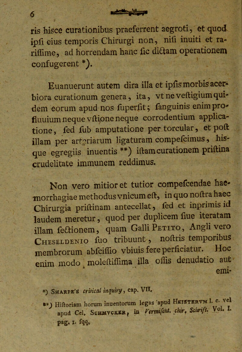 ris hisce curationibus praeferrent aegroti, et quod ipfi eius temporis Chirurgi non, nifi inuiti et ra- riffime, ad horrendam hanc fic diftam operationem confugerent *). Euanuerunt autem dira illa et ipfis morbis acer- biora curationum genera, ita, vtneveftigiumqui- dem eorum apud nos fuperfit; fanguinis enimpro- fiuuium neque vftione neque corrodentium applica- tione, fed fub amputatione per torcular, et poft illam per arteriarum ligaturam compefcimus, his- que egregiis inuentis **) iftam curationem priftina crudelitate immunem reddimus. , Non vero mitior et tutior compefcendae hae- morrhagiae methodus vnicum eflr, in quo noftra haec Chirurgia priftinam antecellat, fed et inprimis id laudem meretur, quod per duplicem fiue iteratam illam fe&ionem, quam Galli Petito, Angli vero Cheseldenio fuo tribuunt, noftiis temporibus membrorum abfciliio vbiuis fere perficiatur. Hoc enim modo moleftiffima illa ollis denudatio aut emi- *) Sharpe's critical inquiry, cap. VII, %*) Hiftoriam horum inuentorum legas apud HetStkrvm l c. vel apud Cei, Schmyck.br ? in FtrmifcHt. chir, Sckrift. V?l. I. pag. I. fqq*