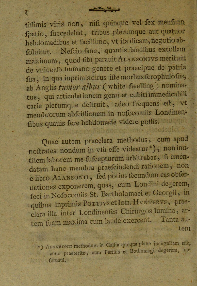 tiffimis viris non, nifi quinque vel fex menfium fpatio, fuccedebat, tribus plerumque aut quatuor hebdomadibus et facillimo, vt ita dicam, negotio ab- foluitur. Nefciofane, quantis laudibus extollam maximum , quod libi parauit Alansonivs meritum de vniuerfo humano genere et praecipue de patria fua, in qua inprimis dirus ifte morbus fcrophulofus, ab An glis tumor albus ( white fwelling) nomina- tus, qui articulationem genu et cubiti immedicabili carie plerumque deftruit, adeo frequens elt, vt membrorum abfciinonem in nofocomiis Londinen- fibus quauis fere hebdomade videic poliis. Quae autem praeclara methodus, cum apud noftrates nondum in vfu elTe videatur), non inu- tilem laborem me fufeepturum arbitrabar, fi emen- datam hanc membra praefeindendi rationem, non e libro Alansonii , fed potius fecundum eas obfer- uationes exponerem, quas, cum Londini degerem, feci in Nofocomiis St. Bartholomaei et Georgii, in quibus inprimis PottivsetIoh. Hv^tervs, prae- clara illa inter Londinenfes Chirurgos lumina, ar- tem luam maxima cum laude exercent. 1 anta au- tem *j Alansonii methodum in Galli, qnoqno plane incognitam efie, anno praeterito, cura TariCis et Rothomagi degerem, oj- feruaui»