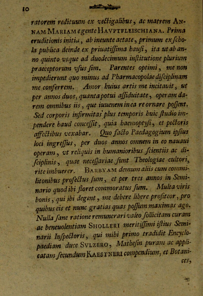 ratorein redituum ex vectigalibus, ac matrem An- nam Mariam ^«^Havptfleischiana. Prima eruditionis initia, ab ineunte aetate, primum ex ficho- la publica deinde ex priuatij]i?na haufi, ita ut ab an- no quinto vsque ad duodecimum inflitutione pluriwn praeceptorum vfus fi?n. Parentes optimi, me non impedierant quo minus ad Pharmacopolae difciplinam me conferrem. Amor huius artis ?ne incitauit, ut per annos duos, quanta potui ajjiduitate 5 oper dfa* omnibus iis, que iuuene?ninea reornare pojjent. Sed corporis infirmitas plus temporis huic ftudio im- pendere haud conceffit, haemoptyfi, et pedoris affcCtibus vexabar. Quo faCio Paedagogium ipfius loci ingreffus, per awmr omnem in eo nauaui operam, reliquis in humanioribus fidentiis ac di- fciplinis, necefiariae fiunt Theologiae cultori3 imbuerer. Barby am demum aliis cum commi- litonibus profeCius fum, ^ per tres annos in Semi- nario quod ibi floret conmioratus fium. Multa viris bonis, , ■»* libere P^fiteor, pro ' 4eis et nunc gratias quas pojfwn maximas ago. Nulla Jane ratione remunerari valeo JoUicitarn curam ac bencuolentiam Sholleri meritiffttni iftius Semi- narii InfipeCtoris, qui mihi primo tradidit Encyclo- paediam duce Svlzero, Mathefin puram ac appli- catam fiecundum Kaes rneri compendium, et Botani- * ' - > ' cesy