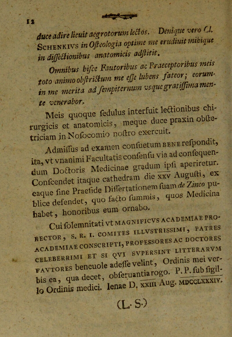 duce adire licuit aegrotorum Utfos. Denique vero Cl. Schenkivs inOfteologia optime me erudtuttmhique in diffeStionibus anatomicis adftitit. Omnibus bifce Fautoribus ac Praeceptoribus meis toto animo obftriStum me # lubens fateor i eorum- in me merita adfempitermm vsquegrattffima men tc venerabor, Meis quoque fedulus interfuit leaionibus chi- rurgicis et anatomicis, meque duce praxm obfte- triciamjnNofocomio noftro ex-ercuit. Admiffus ad examen dum Do&oris Medicinae gudumjp F Confcendet itaque P«- trrnr»-, • habet, honoribus eum ornabo. celeberrimi (rpvplint'. Ordinis mei ver- rVTRqua decUeleobferuantiarogo. P J^ubfigil; lenae D, Si Aug. Mncaxxxrv. CL- S-)