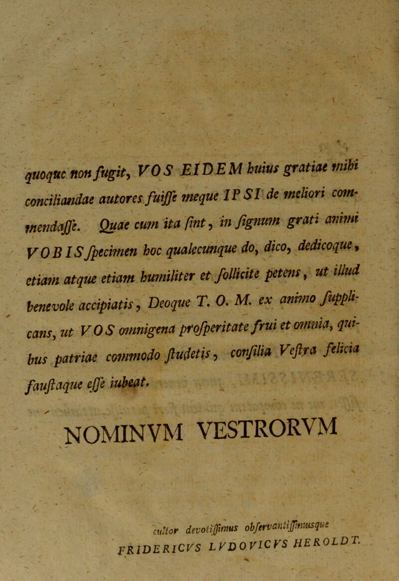 . ■> quoque non fugit, VOS EIDEM huius gratiae mihi conciliandae autores fuiffe meque IPSI de meliori com- tnendajfe. Quae cum ita fmt, in fignmn grati animi VOBISfpecimen hoc qualecunque do, dico, dedi coque, etiam atque etiam humiliter et follicite petetis, ut illud benevole accipiatis, Deoque T. 0. M. ex animo/appli- cans, ut VOS omnigena profperitate frui et omnia, qui- bus patriae commodo Jludetis, conjilia Veftra felicia fauftaque ejfe iubeat. NOMINVM VESTRORVM mUor devotijptms obfenaitipmaqm FR1DERICVS LVDOVICVS HEROLDT.