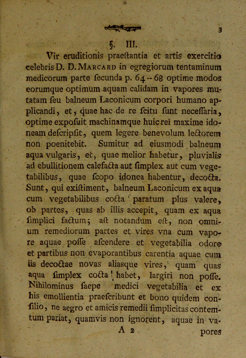 Vir eruditionis praedantia et artis exercitio celebris D. D.Marcard in egregiorum tentaminum medicorum parte fecunda p. 64 - 68 optime modos eorumque optimum aquam calidam in vapores mu- tatam feu balneum Laconicum corpori humano ap- plicandi, et, quae hac de re fcitu funt neceflaria, optime expofuit machinamque huicrei maxime ido- neam defcripfit, quem legere benevolum le&orem non poenitebit. Sumitur ad eiusmodi balneum aqua vulgaris, et, quae melior habetur, pluvialis ad ebullitionem calefafta aut fimplex aut cum vege- tabilibus, quae fcopo idonea habentur, decofta. Sunt, qui exiftiment, balneum Laconicum ex aqua cum vegetabilibus cofta ' paratum plus valere, ob partes, quas ab illis accepit, quam ex aqua fimplici factum; ad notandum ed, non omni- um remediorum partes et vires vna cum vapo- re aquae pofle afcendere et vegetabilia odore et partibus non evaporantibus carentia aquae cum iis deco&ae novas aliasque vires,1 quam quas aqua fimplex co&a v habet, largiri non poffe. Nihilominus faepe medici vegetabilia et ex his emollientia praefcribunt et bono quidem con- fido, ne aegro et amicis remedii fimplicitas contem- tum pariat, quamvis non ignorent, aquae in va- A 2 . - , pores