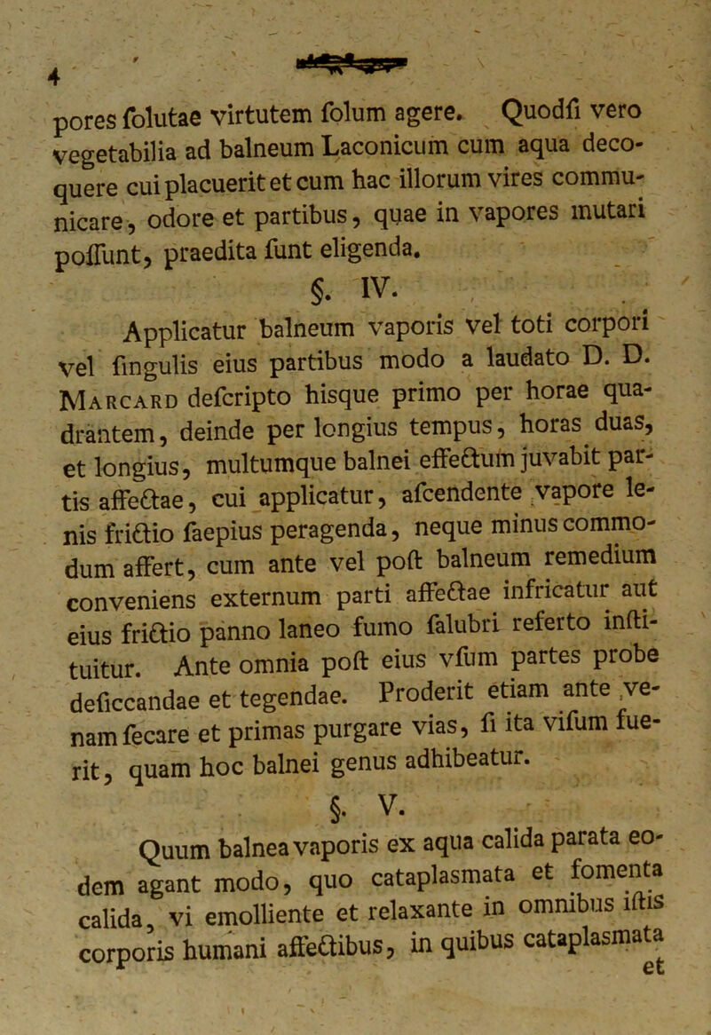 0 4  y? pores folutae virtutem folum agere. Quodfi vero vegetabilia ad balneum Laconicum cum aqua deco- quere cui placuerit et cum hac illorum vires commu- nicare, odore et partibus, quae in vapores mutari poliunt, praedita funt eligenda. §. iv. Applicatur balneum vaporis vel toti corpori vel fingulis eius partibus modo a laudato D. D. Marcard defcripto hisque primo per horae qua- drantem, deinde perlongius tempus, horas duas, et longius, multumque balnei effettum juvabit par- tis affeftae, cui applicatur, afcendente vapore le- nis friaio faepius peragenda, neque minus commo- dum affert, cum ante vel poft balneum remedium conveniens externum parti affeaae infricatur aut eius friaio panno laneo fumo falubri referto mfti- tuitur. Ante omnia poft eius vfum partes probe deficcandae et tegendae. Proderit etiam ante ve- nam fecare et primas purgare vias, fi ita vifum lue- rit, quam hoc balnei genus adhibeatur. §. V. Quum balnea vaporis ex aqua calida parata eo- dem agant modo, quo cataplasmata et fomenta calida vi emolliente et relaxante in omnibus lftis corporis humani affeSibus, in quibus cataplasmata f