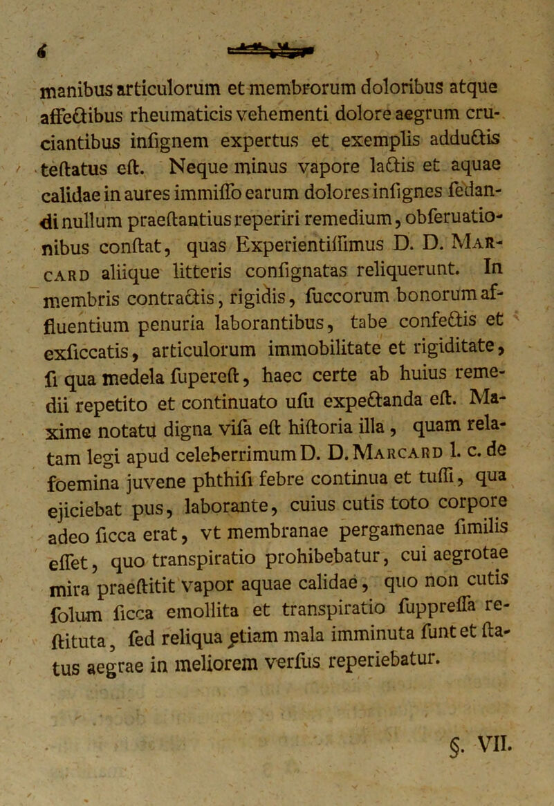 manibus articulorum et membrorum doloribus atque affe&ibus rheumaticis vehementi dolore aegrum cru- ciantibus infignem expertus et exemplis addu&is t teftatus eft. Neque minus vapore la&is et aquae calidae in aures immiffo earum dolores infignes fedan- di nullum praeftantiusreperiri remedium, obferuatio- nibus conftat, quas Experientiftlmus D. D. Mar- card aliique litteris confignatas reliquerunt In membris contradis, rigiciis, fuccorum bonorum af- fluentium penuria laborantibus, tabe confe&is et cxficcatis, articulorum immobilitate et rigiditate, fi qua medela fupereft, haec certe ab huius reme- dii repetito et continuato ufu expe&anda eft. Ma- xime notatu digna vifa eft hiftoria illa, quam rela- tam legi apud celeberrimum D. D. Marcard 1. c. de foemina juvene phthifi febre continua et tuffi, qua ejiciebat pus, laborante, cuius cutis toto corpore adeo ficca erat, vt membranae pergamenae fimilis effet, quo transpiratio prohibebatur, cui aegrotae mira praeftitit vapor aquae calidae, quo non cutis folum ficca emollita et transpiratio fupprefla re- ftituta, fed reliqua £tiam mala imminuta funt et fta- tus aegrae in meliorem verfus reperiebatur.