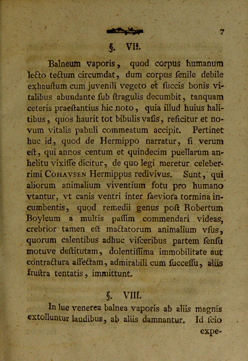 Balneum vaporis, quod corpus humanum le&o te&um circumdat, dum corpus fenile debile exhauftum cum juvenili vegeto et fuccis bonis vi- talibus abundante fub ftragulis decumbit, tanquam ceteris praeftantius hic noto, quia illud huius hali- tibus , quos haurit tot bibulis vafis, reficitur et no- vum vitalis pabuli commeatum accipit. Pertinet huc id, quod de Hermippo narratur, fi verum eft, qui annos centum et quindecim puellarum an- helitu vixifle dicitur , de quo legi meretur celeber- rimi Cohavsen Hermippus redivivus. Sunt, qui aliorum animalium viventium fotu pro humano vtantur, vt canis ventri inter faeviora tormina in- cumbentis, quod remedii genus poft Robertum Boyleum a multis paffim commendari videas, crebrior tamen eft ma&atorum animalium vfus, quorum calentibus adhuc vifceribus partem fenfii motuve deftitutam, dolentiffima immobilitate aut contra&ura afte&am, admirabili cum fucceflu, aliis fruftra tentatis, immittunt. §. VIIL In lue venerea balnea vaporis ab aliis magnis extolluntur laudibus, ab aliis damnantur. Id fcio expe-