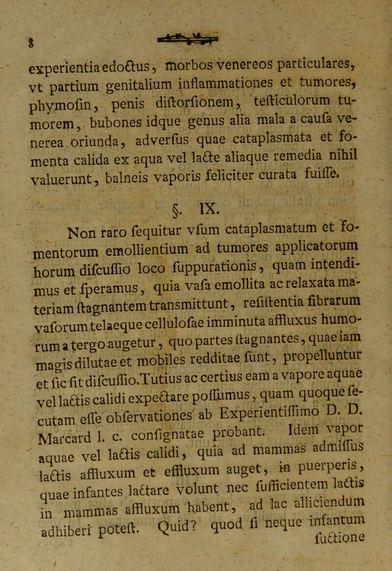 experientia edo&us, morbos venereos particulares, vt partium genitalium inflammationes et tumores, phymofin, penis diftorfionem, tefticulorum tu- morem, bubones idque genus alia mala a caufa Ve- nerea oriunda, adverfus quae cataplasmata et fo- menta calida ex aqua vel la£te aliaque remedia nihil valuerunt, balneis vaporis feliciter curata fuiffe. ' §. ix. Non raro fequitur vfum cataplasmatum et fo- mentorum emollientium ad tumores applicatorum horum difcuffio loco fuppurationis, quam intendi- mus et fperamus, quia vafa emollita ac relaxata ma- teriam ftagnantem transmittunt, rebitentia fibrarum vaforum telaeque cellulofae imminuta affluxus humo- rum a tergo augetur, quo partes ftagnantes, quae lam magis dilutae et mobiles redditae funt, propelluntur et fic fit difcuffio.Tutius ac certius eam a vapore aquae vel ladis calidi expeftare poihimus, quam quoque fe- cutam elfe obfervationes ab ExperientiiTimo D. D. Marcard 1. c. confignatae probant. Idem vapor ■ aquae vel laQis calidi, quia ad mammas admiiius laftis affluxum et effluxum auget, hi puerperis, quae infantes ladtare volunt nec fufficientem lactis in mammas affluxum habent, ad lac alliciendum adhiberi poteffi. Quid? quod fi neque mfantum /
