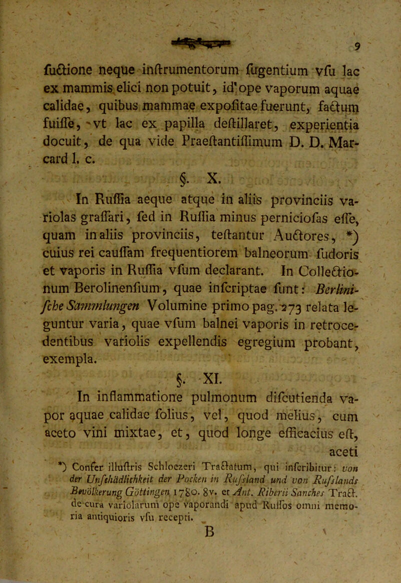 \ 9 fusione neque inftrumentorum fugentium vfu lac' ex mammis elici non potuit, id'ope vaporum aquae calidae, quibus mammae expofitae fuerunt, fa&um fuiffe, 'Vt lac ex papilla deftillaret, experientia docuit, de qua vide Praeftantiffimum D. D. Mar- card 1. c. §. X. In Ruffia aeque atque in aliis provinciis va- riolas graffari, fed in Ruffia minus perniciofas effie, quam in aliis provinciis, teftantur Au&ores, *) cuius rei cauffam frequentiorem balneorum fudoris et vaporis in Ruffia vfum declarant. In Collefrio- num Berolinenfium, quae infcriptae funt: Berlini- ' fche Sannnhmgen Volumine primo pag.-373 relata le- guntur varia, quae vfum balnei vaporis in retroce- dentibus variolis expellendis egregium probant, exempla. §. XI. In inflammatione pulmonum difcutienda va- por aquae calidae folius, vel, quod melius, cum aceto vini mixtae, et, quod longe efficacius ed, aceti *) Confer illuflris Schloezeri Tra&ntum, qui inferibitur: von der Unfehiidliehkeit der Pocken in Rufsland und von Rufslands Btvolkerung Guttingen 17&0. 8v. et Ant. Riberii Sanches Tracf. de cura variolaruni ope vaporandi apud Ruilos omni memo- ria antiquioris vfu recepti. B '